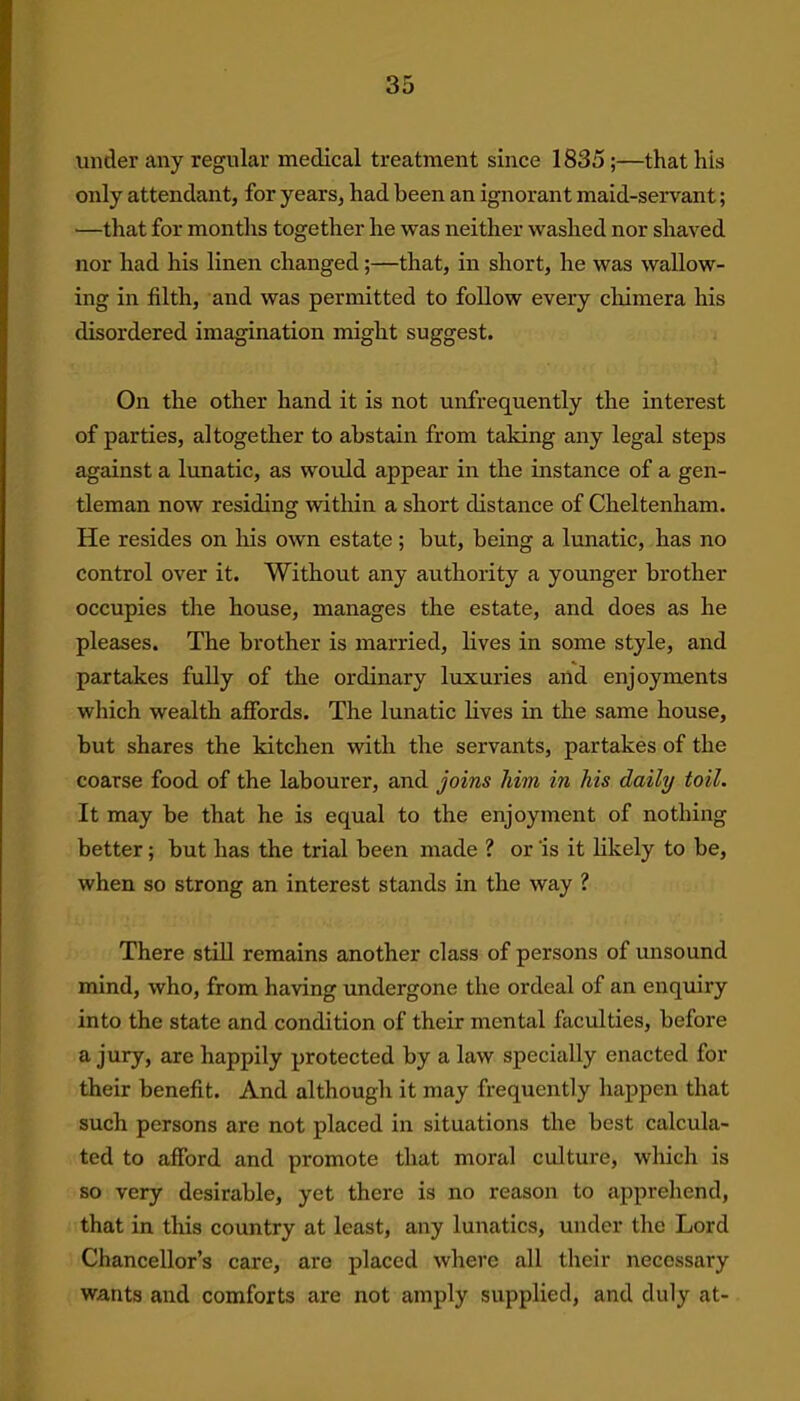 under any regular medical treatment since 1835;—that his only attendant, for years, had been an ignorant maid-servant; —that for months together he was neither washed nor shaved nor had his linen changed;—that, in short, he was wallow- ing in filth, and was permitted to follow every chimera his disordered imagination might suggest. On the other hand it is not unfrequently the interest of parties, altogether to abstain from taking any legal steps against a lunatic, as would appear in the instance of a gen- tleman now residing within a short distance of Cheltenham. He resides on his own estate; but, being a lunatic, has no control over it. Without any authority a younger brother occupies the house, manages the estate, and does as he pleases. The brother is married, lives in some style, and partakes fully of the ordinary luxuries and enjoyments which wealth affords. The lunatic lives in the same house, but shares the kitchen with the servants, partakes of the coarse food of the labourer, and joins him in his daily toil. It may be that he is equal to the enjoyment of nothing better; but has the trial been made ? or is it likely to be, when so strong an interest stands in the way ? There still remains another class of persons of unsound mind, who, from having undergone the ordeal of an enquiry into the state and condition of their mental faculties, before a jury, are happily protected by a law specially enacted for their benefit. And although it may frequently happen that such persons are not placed in situations the best calcula- ted to afford and promote that moral culture, which is so very desirable, yet there is no reason to apprehend, that in this country at least, any lunatics, under the Lord Chancellor’s care, are placed where all their necessary wants and comforts are not amply supplied, and duly at-