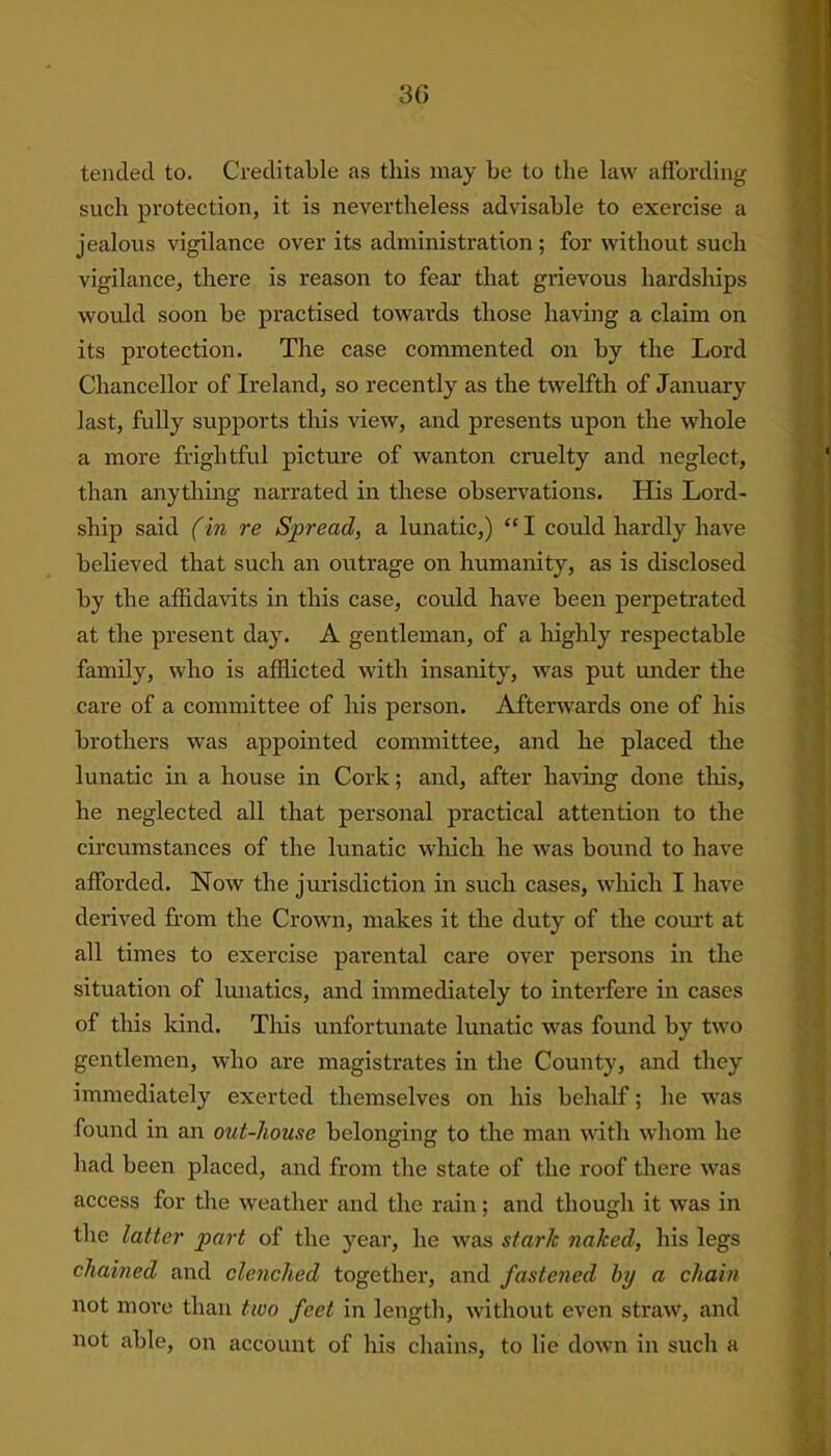 tended to. Creditable as this may be to the law affording such protection, it is nevertheless advisable to exercise a jealous vigilance over its administration ; for without such vigilance, there is reason to fear that grievous hardships would soon be practised towards those having a claim on its protection. The case commented on by the Lord Chancellor of Ireland, so recently as the twelfth of January last, fully supports this view, and presents upon the whole a more frightful picture of wanton cruelty and neglect, than anything narrated in these observations. His Lord- ship said (in re Spread, a lunatic,) “ I could hardly have believed that such an outrage on humanity, as is disclosed by the affidavits in this case, could have been perpetrated at the present day. A gentleman, of a highly respectable family, who is afflicted with insanity, was put under the care of a committee of his person. Afterwards one of his brothers was appointed committee, and he placed the lunatic in a house in Cork; and, after having done this, he neglected all that personal practical attention to the circumstances of the lunatic which he was bound to have afforded. Now the jurisdiction in such cases, wfflicli I have derived from the Crown, makes it the duty of the court at all times to exercise parental care over persons in the situation of lunatics, and immediately to interfere in cases of this kind. This unfortunate lunatic was found by two gentlemen, who are magistrates in the County, and they immediately exerted themselves on his behalf; he was found in an out-house belonging to the man with whom he had been placed, and from the state of the roof there was access for the weather and the rain; and though it was in the latter part of the year, he was stark naked, his legs chained and clenched together, and fastened by a chain not more than two feet in length, without even straw, and not able, on account of his chains, to lie down in such a