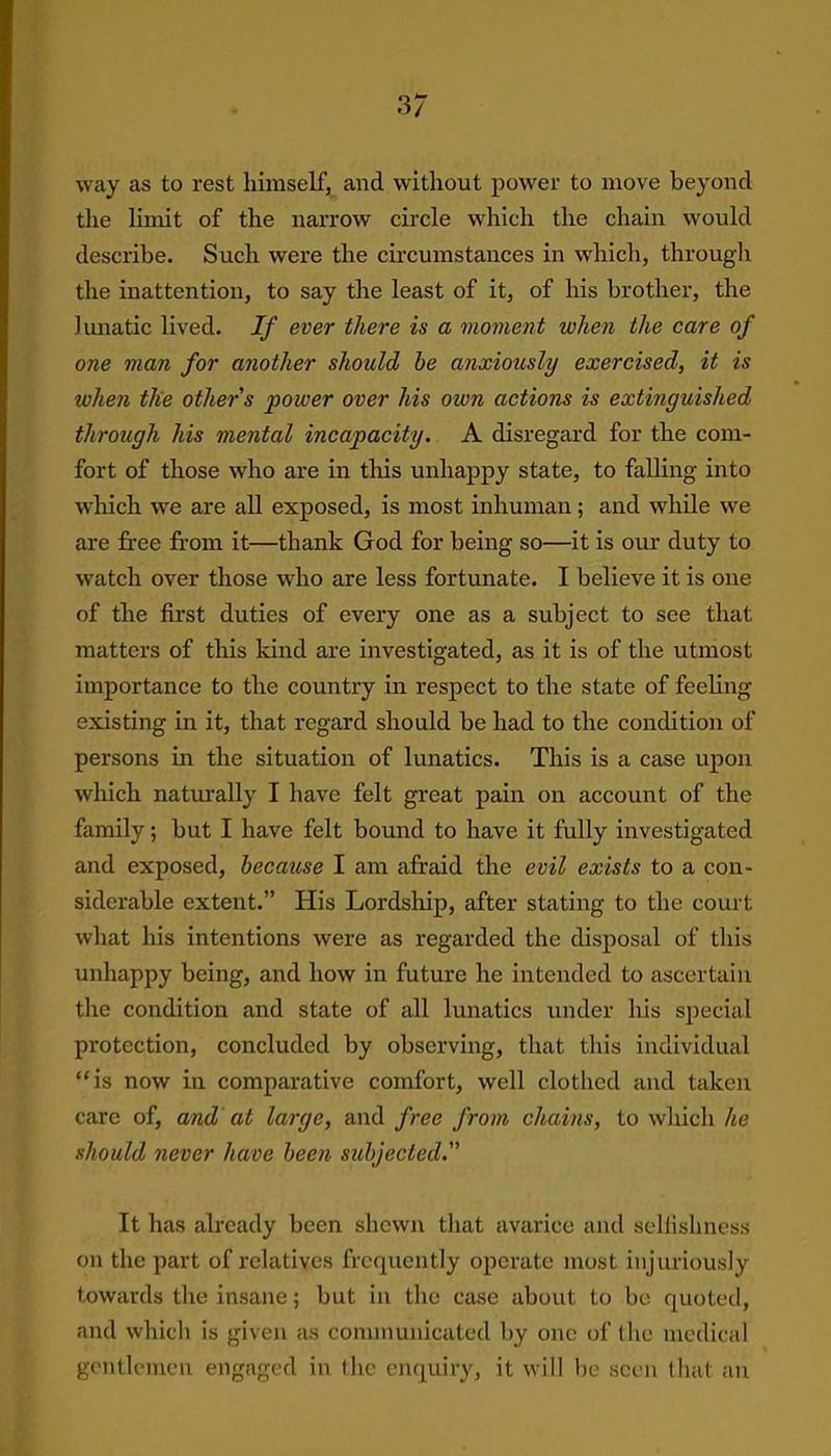 3/ way as to rest himself, and without power to move beyond the limit of the narrow circle which the chain would describe. Such were the circumstances in which, through the inattention, to say the least of it, of his brother, the lunatic lived. If ever there is a moment when the care of one man for another should he anxiously exercised, it is when the other s power over his own actions is extinguished through his mental incapacity. A disregard for the com- fort of those who are in this unhappy state, to falling into w'hich we are all exposed, is most inhuman; and while we are free from it—thank God for being so—it is our duty to watch over those who are less fortunate. I believe it is one of the first duties of every one as a subject to see that matters of this kind are investigated, as it is of the utmost importance to the country in respect to the state of feeling existing in it, that regard should be had to the condition of persons in the situation of lunatics. This is a case upon which naturally I have felt great pain on account of the family; but I have felt bound to have it fully investigated and exposed, because I am afraid the evil exists to a con- siderable extent.” His Lordship, after stating to the court what his intentions were as regarded the disposal of this unhappy being, and how in future he intended to ascertain the condition and state of all lunatics under his special protection, concluded by observing, that this individual “is now in comparative comfort, well clothed and taken care of, and at large, and free from chains, to which he should never have been subjected. It has already been shewn that avarice and selfishness on the part of relatives frequently operate most injuriously towards the insane; but in the case about to be quoted, and which is given as communicated by one of the medical gentlemen engaged in the enquiry, it will be seen that an