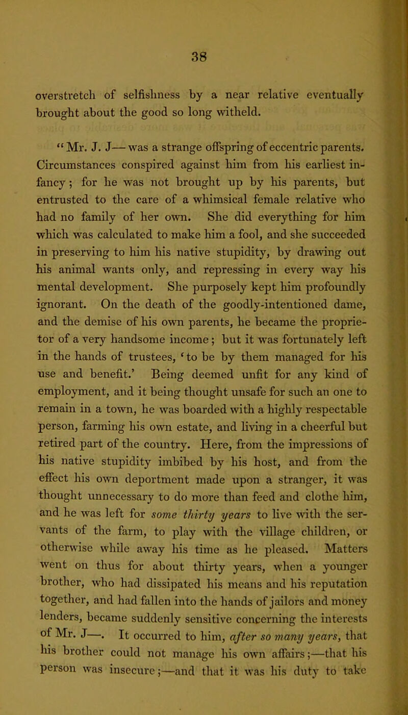 overstretch of selfishness by a near relative eventually brought about the good so long witheld. “Mr. J. J—was a strange offspring of eccentric parents. Circumstances conspired against him from his earliest in- fancy ; for he was not brought up by his parents, but entrusted to the care of a whimsical female relative who had no family of her own. She did everything for him which was calculated to make him a fool, and she succeeded in preserving to him his native stupidity, by drawing out his animal wants only, and repressing in every way his mental development. She purposely kept him profoundly ignorant. On the death of the goodly-intentioned dame, and the demise of his own parents, he became the proprie- tor of a very handsome income ; but it was fortunately left in the hands of trustees, ‘ to be by them managed for his use and benefit.’ Being deemed unfit for any kind of employment, and it being thought unsafe for such an one to remain in a town, he was boarded with a highly respectable person, farming his own estate, and living in a cheerful but retired part of the country. Here, from the impressions of his native stupidity imbibed by his host, and from the effect his own deportment made upon a stranger, it was thought unnecessary to do more than feed and clothe -him, and he was left for some thirty years to live with the ser- vants of the farm, to play with the village children, or otherwise while away his time as he pleased. Matters went on thus for about thirty years, when a younger brother, who had dissipated his means and his reputation together, and had fallen into the hands of jailors and money lenders, became suddenly sensitive concerning the interests of Mr. J—. It occurred to him, after so many years, that liis brother could not manage his own affairs;—that his person was insecure;—and that it was his duty to take