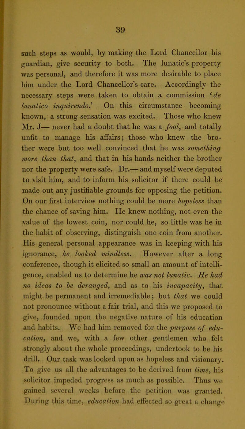 such steps as would, by making the Lord Chancellor his guardian, give security to both. The lunatic’s property was personal, and therefore it was more desirable to place him under the Lord Chancellor’s care. Accordingly the necessary steps were taken to obtain a commission ‘ de lunatico inquirendo' On this circumstance becoming known, a strong sensation was excited. Those who knew Mr. J— never had a doubt that he was a fool, and totally unfit to manage his affairs; those who knew the bro- ther were but too well convinced that he was something more than that, and that in his hands neither the brother nor the property were safe. Dr.— and myself were deputed to visit him, and to inform his solicitor if there could be made out any justifiable grounds for opposing the petition. On our first interview nothing could be more hopeless than the chance of saving him. He knew nothing, not even the value of the lowest coin, nor could he, so little was he in the habit of observing, distinguish one coin from another. His general personal appearance was in keeping with his ignorance, he looked mindless. However after a long conference, though it elicited so small an amount of intelli- gence, enabled us to determine he teas not lunatic. He had no ideas to he deranged, and as to his incapacity, that might be permanent and irremediable ; but that we could not pronounce without a fair trial, and this we proposed to give, founded upon the negative nature of his education and habits. We had him removed for the purpose of edu- cation, and we, with a few other gentlemen who felt strongly about the whole proceedings, undertook to be his drill. Our task was looked upon as hopeless and visionary. To give us all the advantages to be derived from time, his solicitor impeded progress as much as possible. Thus we gained several weeks before the petition was granted. During this time, education had effected so great a change