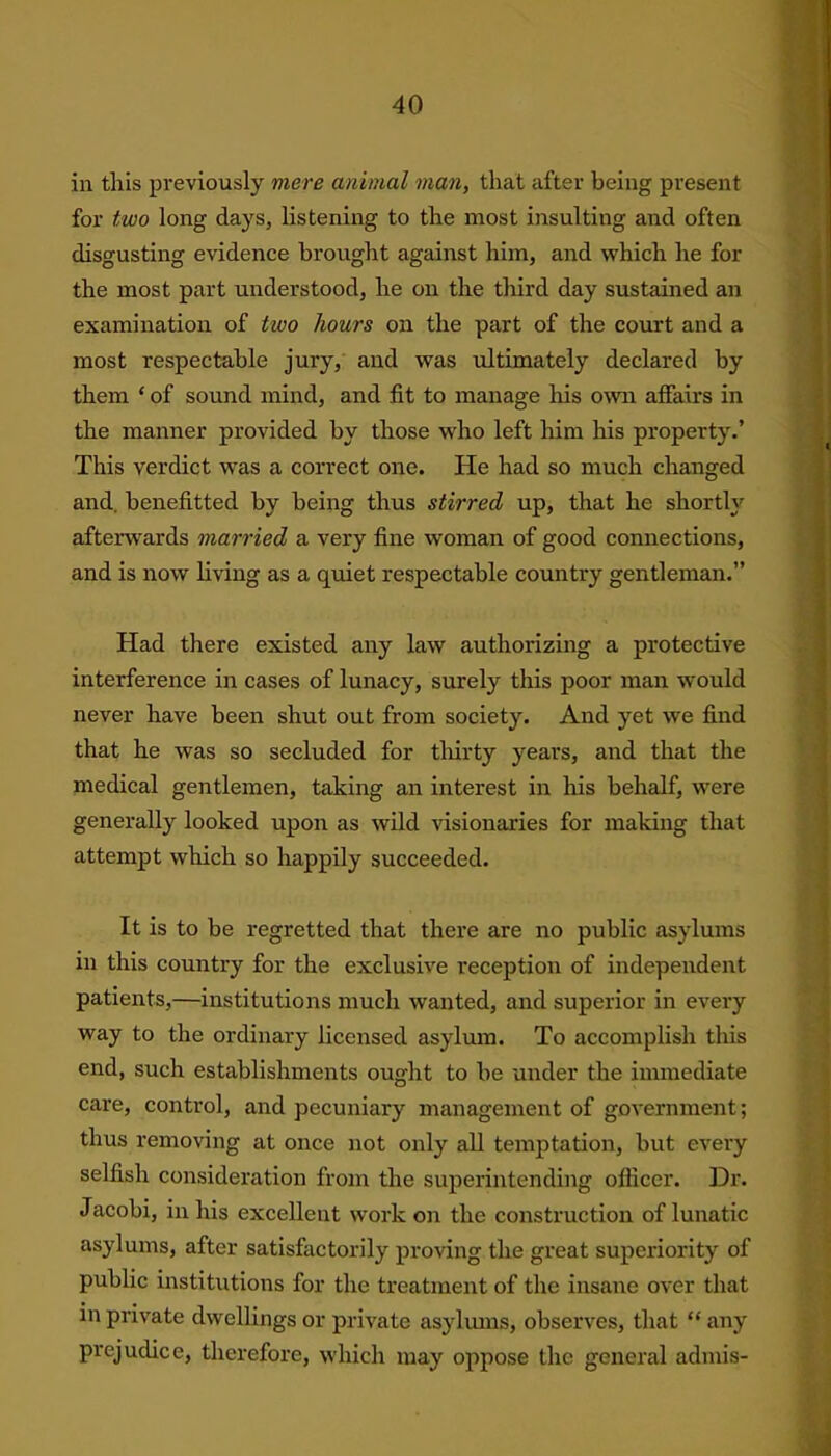 in this previously mere animal man, that after being present for two long days, listening to the most insulting and often disgusting evidence brought against him, and which he for the most part understood, he on the third day sustained an examination of two hours on the part of the court and a most respectable jury, and was ultimately declared by them ‘ of sound mind, and fit to manage his own affairs in the manner provided by those who left him his property.’ This verdict was a correct one. He had so much changed and. benefitted by being thus stirred up, that he shortly afterwards married a very fine woman of good connections, and is now living as a quiet respectable country gentleman.” Had there existed any law authorizing a protective interference in cases of lunacy, surely this poor man would never have been shut out from society. And yet we find that he was so secluded for thirty years, and that the medical gentlemen, taking an interest in his behalf, were generally looked upon as wild visionaries for making that attempt which so happily succeeded. It is to be regretted that there are no public asylums in this country for the exclusive reception of independent patients,—institutions much wanted, and superior in every way to the ordinary licensed asylum. To accomplish this end, such establishments ought to be under the immediate care, control, and pecuniary management of government; thus removing at once not only all temptation, but every selfish consideration from the superintending officer. Dr. Jacobi, in his excellent work on the construction of lunatic asylums, after satisfactorily proving the great superiority of public institutions for the treatment of the insane over that in private dwellings or private asylums, observes, that “any prejudice, therefore, which may oppose the general admis-