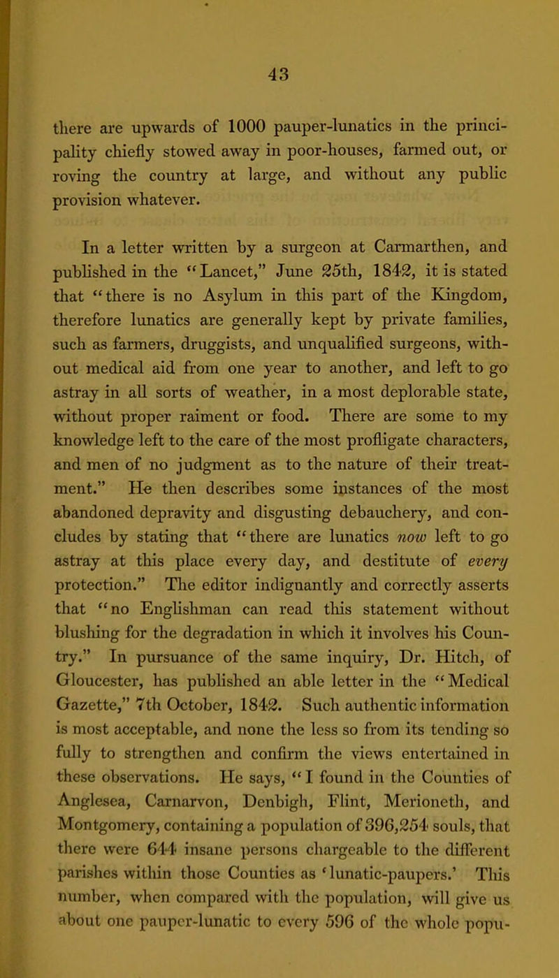 4 3 there are upwards of 1000 pauper-lunatics in the princi- pality chiefly stowed away in poor-houses, farmed out, ox- roving the country at large, and without any public provision whatever. In a letter written by a surgeon at Carmarthen, and published in the “Lancet,” June 25th, 1842, it is stated that “there is no Asylum in this part of the Kingdom, therefore lunatics are generally kept by private families, such as farmers, druggists, and unqualified surgeons, with- out medical aid from one year to another, and left to go astray in all sorts of weather, in a most deplorable state, without proper raiment or food. There are some to my knowledge left to the care of the most profligate characters, and men of no judgment as to the nature of their treat- ment.” He then describes some instances of the most abandoned depravity and disgusting debauchery, and con- cludes by stating that “there are lunatics now left to go astray at this place every day, and destitute of every protection.” The editor indignantly and correctly asserts that “no Englishman can read this statement without blushing for the degradation in which it involves his Coun- try.” In pursuance of the same inquiry, Dr. Hitch, of Gloucester, has published an able letter in the “ Medical Gazette,” 7th Octobei-, 1842. Such authentic information is most acceptable, and none the less so from its tending so fully to strengthen and confirm the views entertained in these observations. He says, “ I found in the Couxxties of Anglesea, Carnarvon, Denbigh, Flint, Merioneth, and Montgomery, containing a population of 396,254 souls, that there were 644 insane persons chargeable to the different parishes within those Counties as‘lunatic-paupers.’ This number, when compared with the population, will give us about one pauper-lunatic to every 596 of the whole popu-