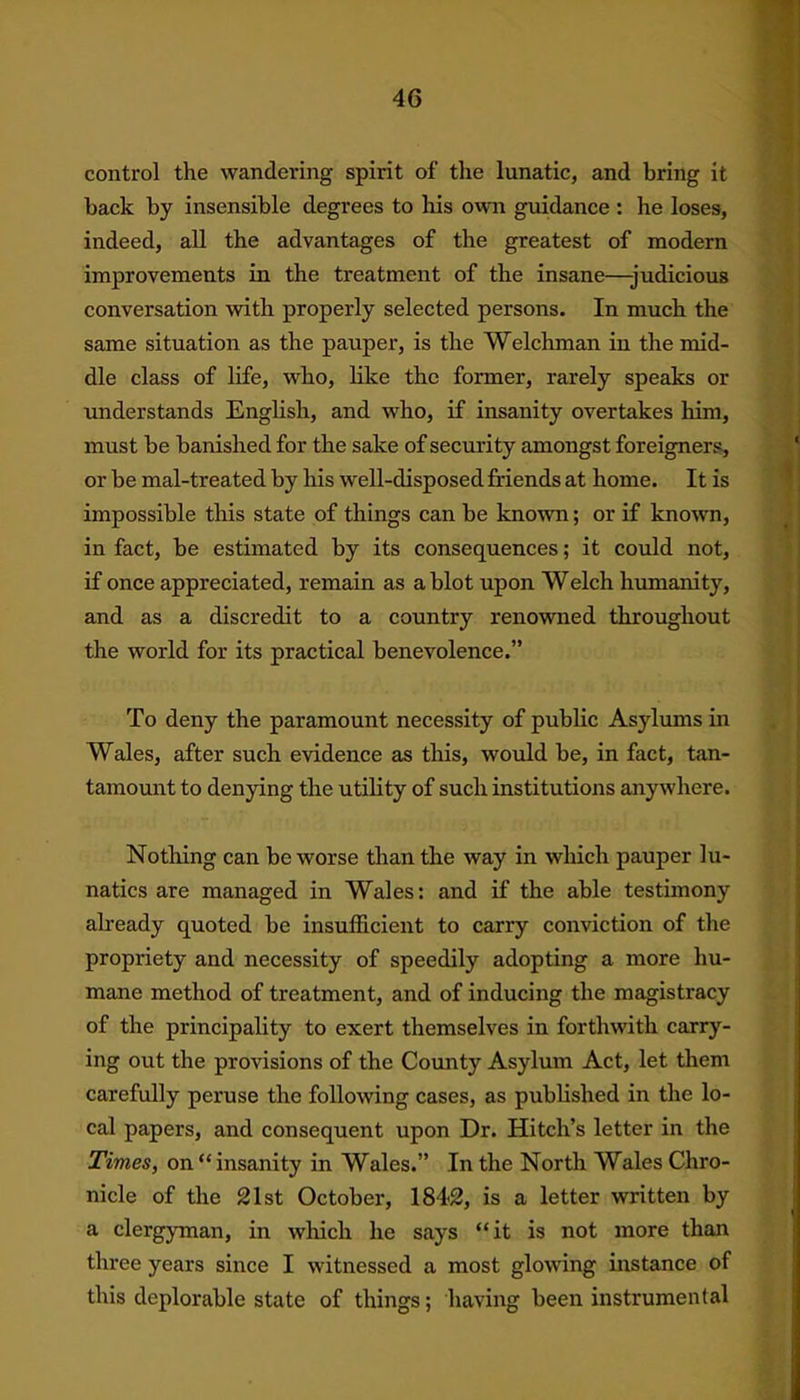 control the wandering spirit of the lunatic, and bring it back by insensible degrees to his own guidance : he loses, indeed, all the advantages of the greatest of modern improvements in the treatment of the insane—-judicious conversation with properly selected persons. In much the same situation as the pauper, is the Welchman in the mid- dle class of life, who, like the former, rarely speaks or understands English, and who, if insanity overtakes him, must be banished for the sake of security amongst foreigners, or be mal-treated by his well-disposed friends at home. It is impossible this state of things can be known; or if known, in fact, be estimated by its consequences; it could not, if once appreciated, remain as a blot upon Welch humanity, and as a discredit to a country renowned throughout the world for its practical benevolence.” To deny the paramount necessity of public Asylums in Wales, after such evidence as this, would be, in fact, tan- tamount to denying the utility of such institutions anywhere. Nothing can be worse than the way in which pauper lu- natics are managed in Wales: and if the able testimony already quoted be insufficient to carry conviction of the propriety and necessity of speedily adopting a more hu- mane method of treatment, and of inducing the magistracy of the principality to exert themselves in forthwith carry- ing out the provisions of the County Asylum Act, let them carefully peruse the following cases, as published in the lo- cal papers, and consequent upon Dr. Hitch’s letter in the Times, on “ insanity in Wales.” In the North Wales Chro- nicle of the 21st October, 1842, is a letter written by a clergyman, in which he says “it is not more than three years since I witnessed a most glowing instance of this deplorable state of things; having been instrumental