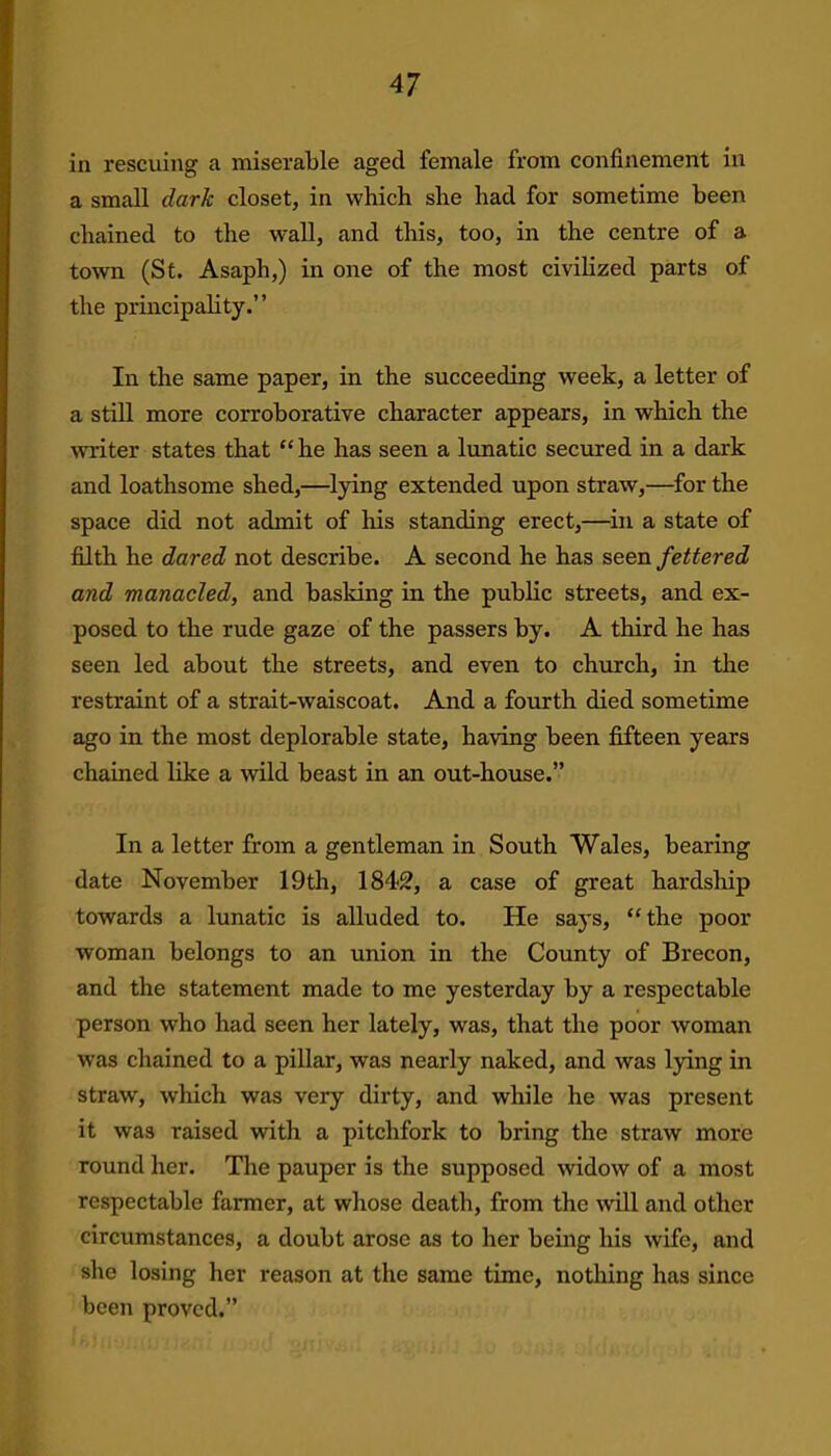 in rescuing a miserable aged female from confinement in a small dark closet, in which she had for sometime been chained to the wall, and this, too, in the centre of a town (St. Asaph,) in one of the most civilized parts of the principality.” In the same paper, in the succeeding week, a letter of a still more corroborative character appears, in which the writer states that “ he has seen a lunatic secured in a dark and loathsome shed,—lying extended upon straw,—for the space did not admit of his standing erect,—in a state of filth he dared not describe. A second he has seen fettered and manacled, and basking in the public streets, and ex- posed to the rude gaze of the passers by. A third he has seen led about the streets, and even to church, in the restraint of a strait-waiscoat. And a fourth died sometime ago in the most deplorable state, having been fifteen years chained like a wild beast in an out-house.” In a letter from a gentleman in South Wales, bearing date November 19th, 1842, a case of great hardship towards a lunatic is alluded to. He says, “ the poor woman belongs to an union in the County of Brecon, and the statement made to me yesterday by a respectable person who had seen her lately, was, that the poor woman was chained to a pillar, was nearly naked, and was lying in straw, which was very dirty, and while he was present it was raised with a pitchfork to bring the straw more round her. The pauper is the supposed widow of a most respectable fanner, at whose death, from the will and other circumstances, a doubt arose as to her being his wife, and she losing her reason at the same time, nothing has since been proved.”