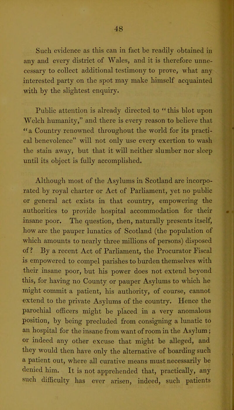 Such evidence as this can in fact he readily obtained in any and every district of Wales, and it is therefore unne- cessary to collect additional testimony to prove, what any interested party on the spot may make himself acquainted with by the slightest enquiry. Public attention is already directed to “ this blot upon Welch humanity,” and there is every reason to believe that ‘‘a Country renowned throughout the world for its practi- cal benevolence” will not only use every exertion to wash the stain away, but that it will neither slumber nor sleep until its object is fully accomplished. Although most of the Asylums in Scotland are incorpo- rated by royal charter or Act of Parliament, yet no public or general act exists in that country, empowering the authorities to provide hospital accommodation for then’ insane poor. The question, then, naturally presents itself, how are the pauper lunatics of Scotland (the population of which amounts to nearly three millions of persons) disposed of? By a recent Act of Parliament, the Procurator Fiscal is empowered to compel parishes to burden themselves with their insane poor, but his power does not extend beyond this, for having no County or pauper Asylums to which he might commit a patient, his authority, of course, cannot extend to the private Asylums of the country. Hence the parochial officers might be placed in a very anomalous position, by being precluded from consigning a lunatic to an hospital for the insane from want of room in the Asylum; or indeed any other excuse that might be alleged, and they would then have only the alternative of boarding such a patient out, where all curative means must necessarily be denied him. It is not apprehended that, practically, any such difficulty has ever arisen, indeed, such patients