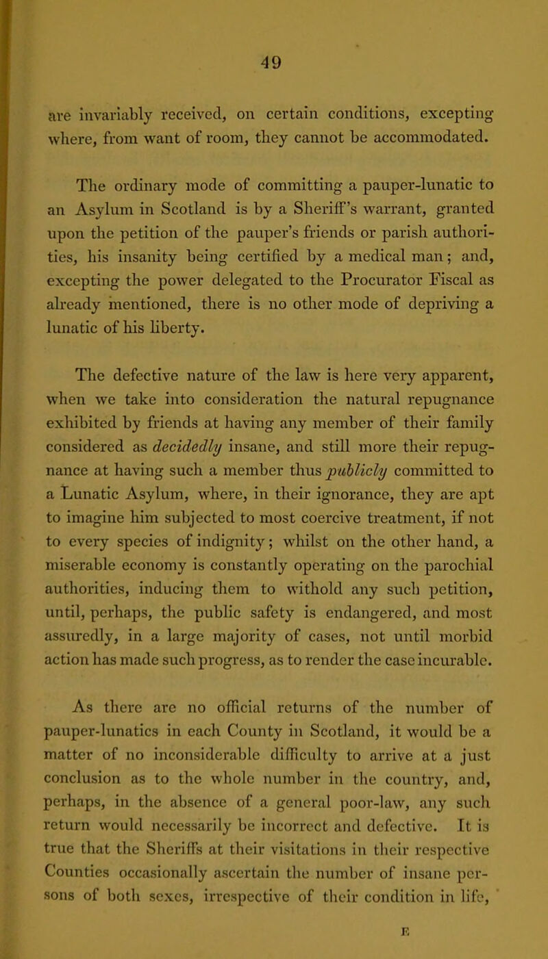are invariably received, on certain conditions, excepting where, from want of room, they cannot be accommodated. The ordinary mode of committing a pauper-lunatic to an Asylum in Scotland is by a Sheriff’s warrant, granted upon the petition of the pauper’s friends or parish authori- ties, his insanity being certified by a medical man; and, excepting the power delegated to the Procurator Fiscal as already mentioned, there is no other mode of depriving a lunatic of his liberty. The defective nature of the law is here very apparent, when we take into consideration the natural repugnance exhibited by friends at having any member of their family considered as decidedly insane, and still more their repug- nance at having such a member thus publicly committed to a Lunatic Asylum, where, in their ignorance, they are apt to imagine him subjected to most coercive treatment, if not to every species of indignity; whilst on the other hand, a miserable economy is constantly operating on the parochial authorities, inducing them to witliold any such petition, until, perhaps, the public safety is endangered, and most assuredly, in a large majority of cases, not until morbid action has made such progress, as to render the case incurable. As there are no official returns of the number of pauper-lunatics in each County in Scotland, it would be a matter of no inconsiderable difficulty to arrive at a just conclusion as to the whole number in the country, and, perhaps, in the absence of a general poor-law, any such return would necessarily be incorrect and defective. It is true that the Sheriffs at their visitations in their respective Counties occasionally ascertain the number of insane per- sons of botli sexes, irrespective of their condition in life, F