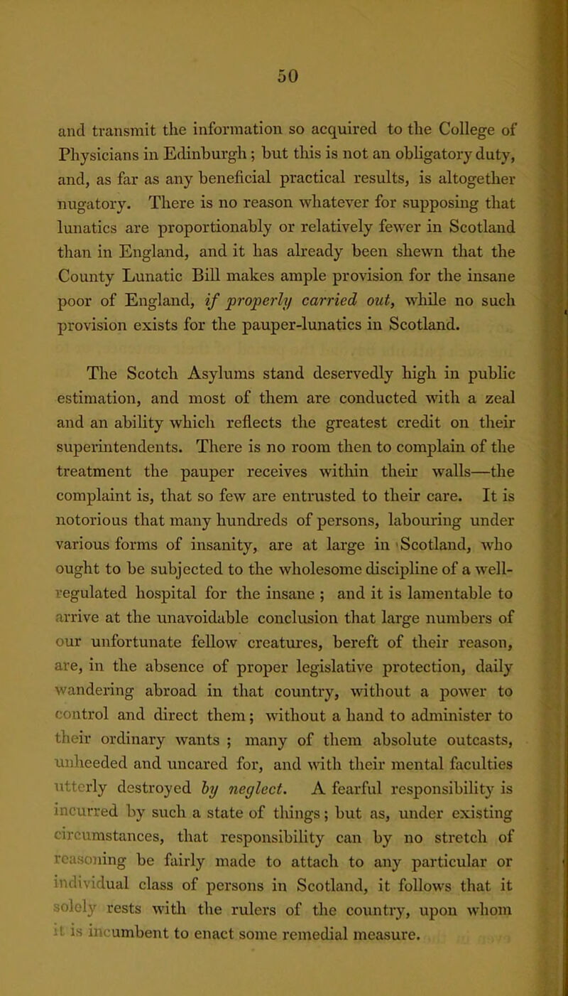 and transmit the information so acquired to the College of Physicians in Edinburgh; but this is not an obligatory duty, and, as far as any beneficial practical results, is altogether nugatory. There is no reason whatever for supposing that lunatics are proportionably or relatively fewer in Scotland than in England, and it has already been shewn that the County Lunatic Bill makes ample provision for the insane poor of England, if properly carried out, while no such provision exists for the pauper-lunatics in Scotland. The Scotch Asylums stand deservedly high in public estimation, and most of them are conducted with a zeal and an ability which reflects the greatest credit on their superintendents. There is no room then to complain of the treatment the pauper receives within their walls—the complaint is, that so few are entrusted to their care. It is notorious that many hundreds of persons, labouring under various forms of insanity, are at large in Scotland, who ought to be subjected to the wholesome discipline of a well- regulated hospital for the insane ; and it is lamentable to arrive at the unavoidable conclusion that large numbers of our unfortunate fellow creatures, bereft of their reason, are, in the absence of proper legislative protection, daily wandering abroad in that country, without a power to control and direct them; without a hand to administer to their ordinary wants ; many of them absolute outcasts, unheeded and uncared for, and with their mental faculties utterly destroyed by neglect. A fearful responsibility is incurred by such a state of things; but as, under existing circumstances, that responsibility can by no stretch of reasoning be fairly made to attach to any particular or individual class of persons in Scotland, it follows that it solely rests with the rulers of the country, upon whom 1 is incumbent to enact some remedial measure.