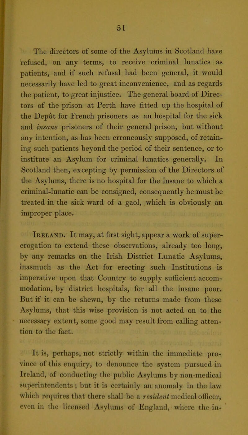 The directors of some of the Asylums in Scotland have refused, on any terms, to receive criminal lunatics as patients, and if such refusal had been general, it would necessarily have led to great inconvenience, and as regards the patient, to great injustice. The general board of Direc- tors of the prison at Perth have fitted up the hospital of the Depot for French prisoners as an hospital for the sick and insane prisoners of their general prison, but without any intention, as has been erroneously supposed, of retain- ing such patients beyond the period of their sentence, or to institute an Asylum for criminal lunatics generally. In Scotland then, excepting by permission of the Directors of the Asylums, there is no hospital for the insane to which a criminal-lunatic can be consigned, consequently he must be treated in the sick ward of a gaol, which is obviously an improper place. Ireland. It may, at first sight, appear a work of super- erogation to extend these observations, already too long, by any remarks on the Irish District Lunatic Asylums, inasmuch as the Act for erecting such Institutions is imperative upon that Country to supply sufficient accom- modation, by district hospitals, for all the insane poor. But if it can be shewn, by the returns made from these Asylums, that this wise provision is not acted on to the necessary extent, some good may result from calling atten- tion to the fact. It is, perhaps, not strictly within the immediate pro- vince of this enquiry, to denounce the system pursued in Ireland, of conducting the public Asylums by non-medical superintendents ; but it is certainly an anomaly in the law which requires that there shall be a resident medical officer, even in the licensed Asylums of England, where the in-