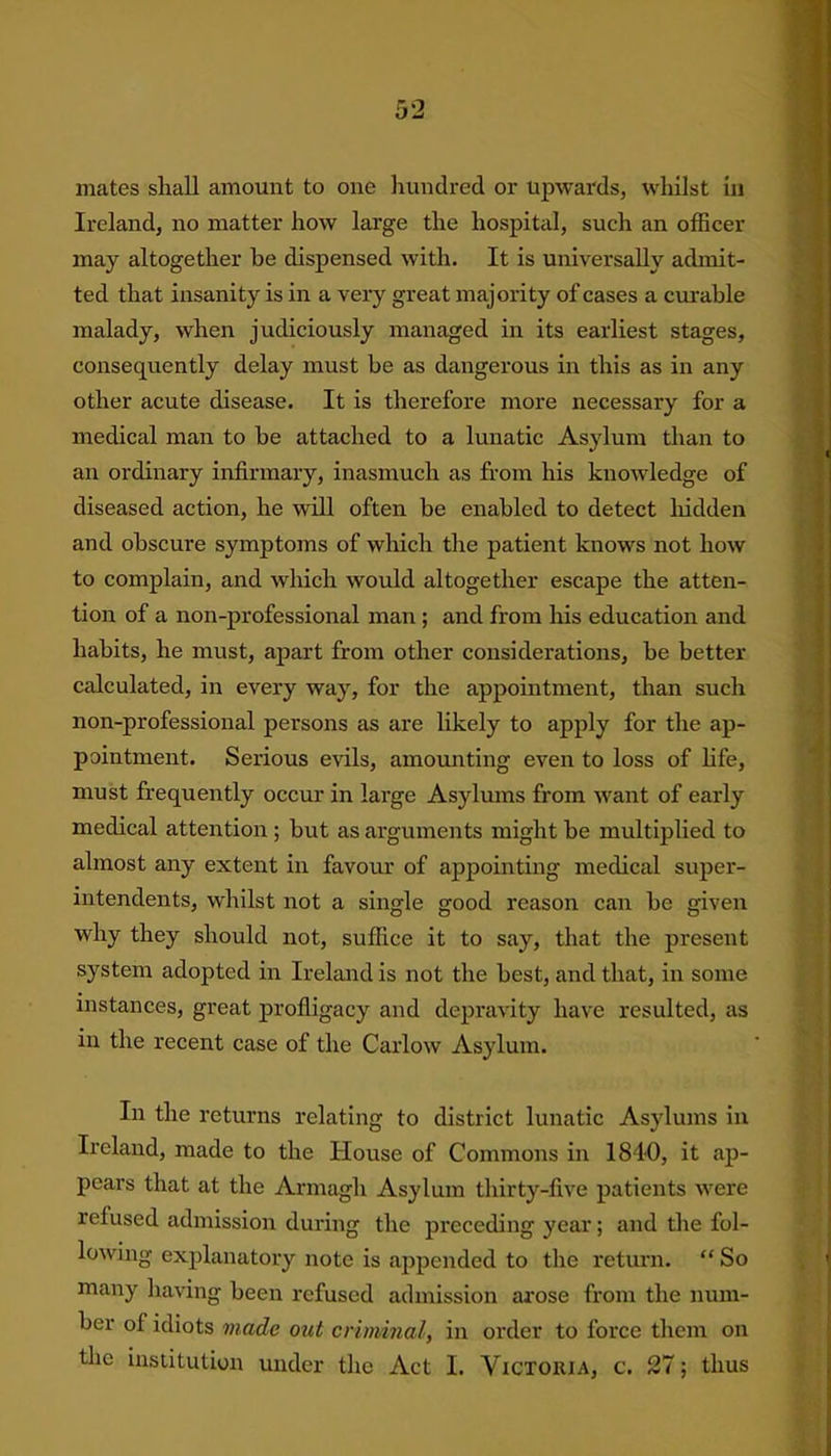 Ireland, no matter how large the hospital, such an officer may altogether be dispensed with. It is universally admit- ted that insanity is in a very great majority of cases a curable malady, when judiciously managed in its earliest stages, consequently delay must be as dangerous in this as in any other acute disease. It is therefore more necessary for a medical man to be attached to a lunatic Asylum than to an ordinary infirmary, inasmuch as from his knowledge of diseased action, he will often be enabled to detect hidden and obscure symptoms of which the patient knows not how to complain, and which would altogether escape the atten- tion of a non-professional man ; and from his education and habits, he must, apart from other considerations, be better calculated, in every way, for the appointment, than such non-professional persons as are likely to apply for the ap- pointment. Serious evils, amounting even to loss of life, must frequently occur in large Asylums from want of early medical attention ; but as arguments might be multiplied to almost any extent in favour of appointing medical super- intendents, whilst not a single good reason can be given why they should not, suffice it to say, that the present system adopted in Ireland is not the best, and that, in some instances, great profligacy and depravity have resulted, as in the recent case of the Carlow Asylum. In the returns relating to district lunatic Asylums in Ireland, made to the House of Commons in 1840, it ap- pears that at the Armagh Asylum thirty-five patients were refused admission during the preceding year; and the fol- lowing explanatory note is appended to the return. “ So many having been refused admission arose from the num- ber of idiots made out criminal, in order to force them on the institution under the Act 1. Victoria, c. 27; thus