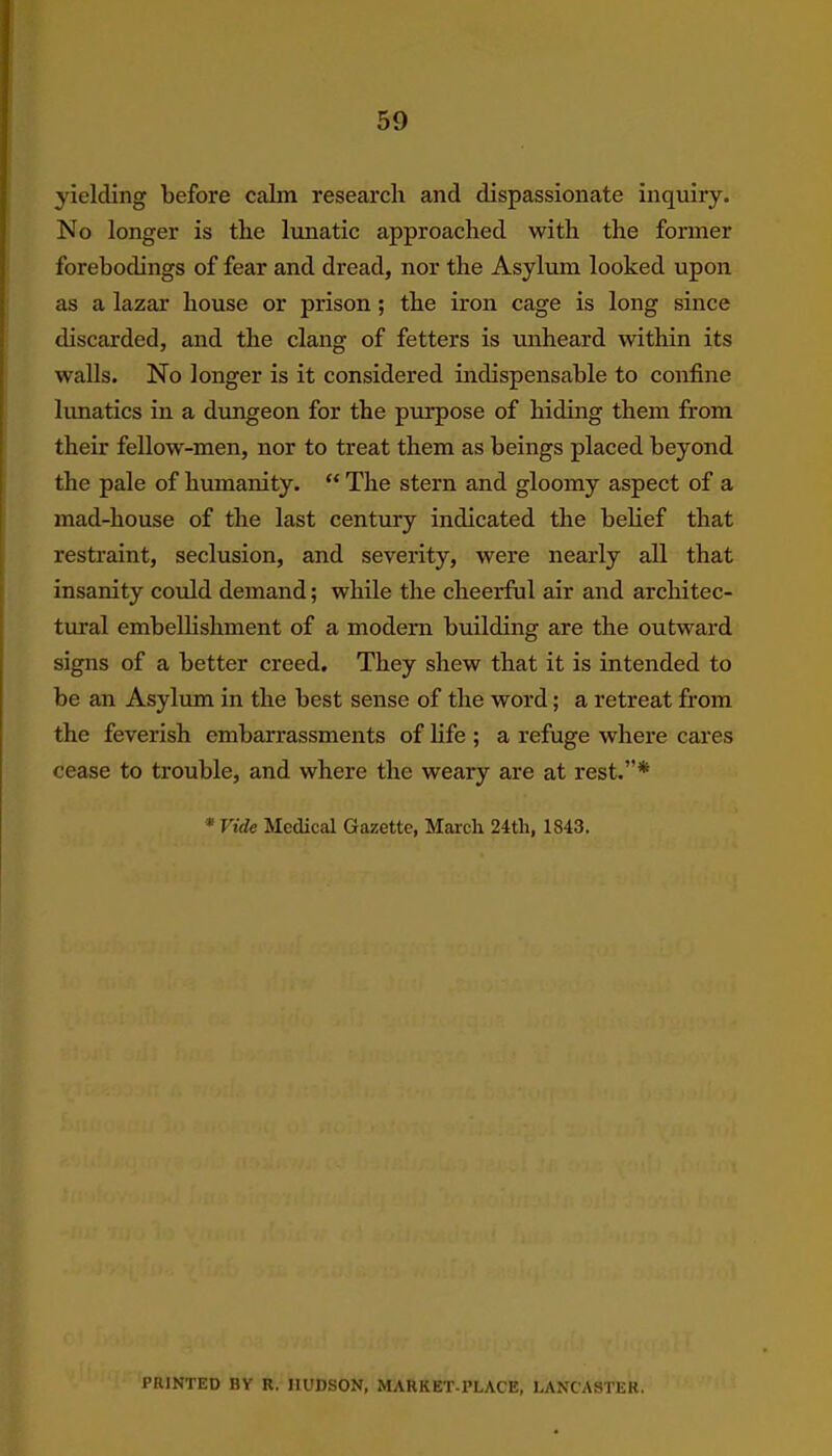 yielding before calm research and dispassionate inquiry. No longer is the lunatic approached with the former forebodings of fear and dread, nor the Asylum looked upon as a lazar house or prison; the iron cage is long since discarded, and the clang of fetters is unheard within its walls. No longer is it considered indispensable to confine lunatics in a dungeon for the pin-pose of hiding them from their fellow-men, nor to treat them as beings placed beyond the pale of humanity. “ The stern and gloomy aspect of a mad-house of the last century indicated the belief that restraint, seclusion, and severity, were nearly all that insanity could demand; while the cheerful air and architec- tural embellishment of a modern building are the outward signs of a better creed. They shew that it is intended to be an Asylum in the best sense of the word; a retreat from the feverish embarrassments of life ; a refuge where cares cease to trouble, and where the weary are at rest.”* *Vidc Medical Gazette, March 24th, 1843. PRINTED RY R. HUDSON, MARKET-PLACE, LANCASTER.