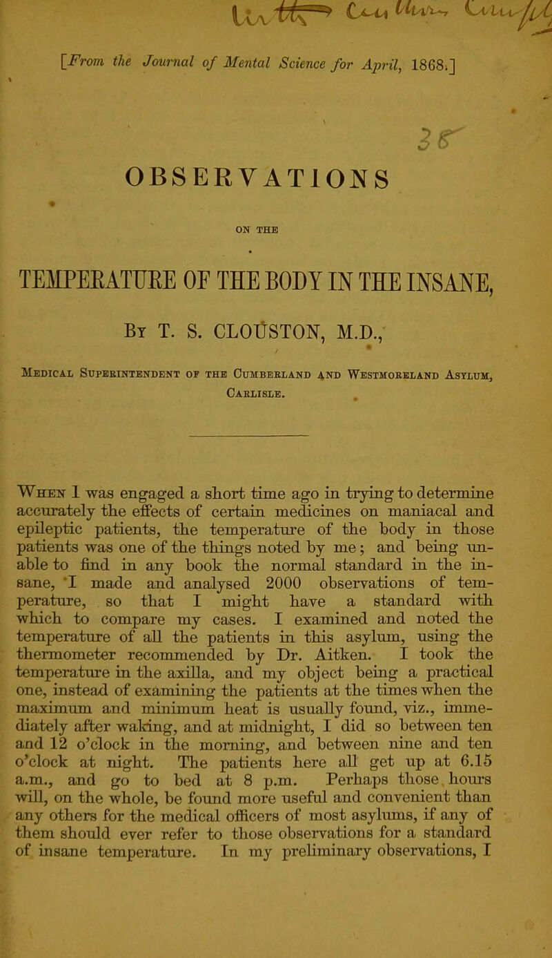 I v a C^u^p/C [From the Journal of Mental Science for April, 1868>] 3r OBSERVATIONS ON THE TEMPERATURE OF THE BODY IN THE INSANE, By T. S. CLOUSTON, M.D., / • Medical Superintendent of the Cumberland and Westmoreland Asylum, Carlisle. When 1 was engaged a short time ago in trying to determine accurately the effects of certain medicines on maniacal and epileptic patients, the temperature of the body in those patients was one of the things noted by me; and being un- able to find in any book the normal standard in the in- sane, T made and analysed 2000 observations of tem- perature, so that I might have a standard with which to compare my cases. I examined and noted the temperature of all the patients in this asylum, using the thermometer recommended by Dr. Aitken. I took the temperature in the axilla, and my object being a practical one, instead of examining the patients at the times when the maximum and minimum heat is usually found, viz., imme- diately after waking, and at midnight, I did so between ten and 12 o’clock in the morning, and between nine and ten o’clock at night. The patients here all get up at 6.15 a.m., and go to bed at 8 p.m. Perhaps those hours will, on the whole, be found more useful and convenient than any others for the medical officers of most asylums, if any of them should ever refer to those observations for a standard