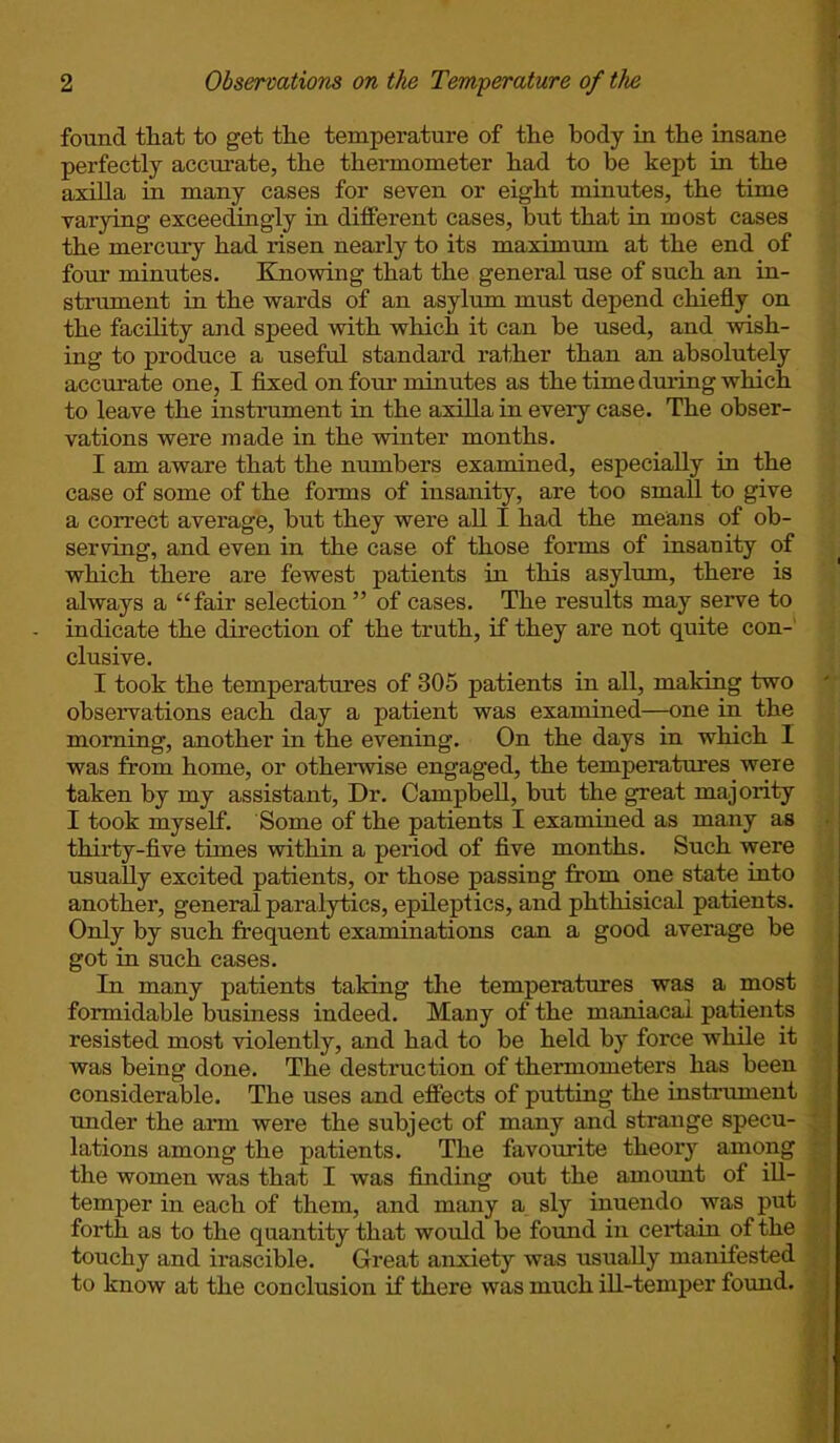 found that to get the temperature of the body in the insane perfectly accurate, the thermometer had to be kept in the axilla in many cases for seven or eight minutes, the time varying exceedingly in different cases, but that in most cases the mercury had risen nearly to its maximum at the end of four minutes. Knowing that the general use of such an in- strument in the wards of an asylum must depend chiefly on the facility and speed with which it can be used, and wish- ing to produce a useful standard rather than an absolutely accurate one, I fixed on four minutes as the time during which to leave the instrument in the axilla in every case. The obser- vations were made in the winter months. I am aware that the numbers examined, especially in the case of some of the forms of insanity, are too small to give a correct average, but they were all I had the means of ob- serving, and even in the case of those forms of insanity of which there are fewest patients in this asylum, there is always a “fair selection ” of cases. The results may serve to indicate the direction of the truth, if they are not quite con- clusive. I took the temperatures of 305 patients in all, making two observations each day a patient was examined—one in the morning, another in the evening. On the days in which I was from home, or otherwise engaged, the temperatures were taken by my assistant, Dr. Campbell, but the great majority I took myself. Some of the patients I examined as many as thirty-five times within a period of five months. Such were usually excited patients, or those passing from one state into another, general paralytics, epileptics, and phthisical patients. Only by such frequent examinations can a good average be got in such cases. In many patients taking the temperatures was a most formidable business indeed. Many of the maniacal patients resisted most violently, and had to be held by force while it was being done. The destruction of thermometers has been considerable. The uses and effects of putting the instrument under the arm were the subject of many and strange specu- lations among the patients. The favourite theory among the women was that I was finding out the amount of ill- temper in each of them, and many a sly inuendo was put forth as to the quantity that would be found in certain of the touchy and irascible. Great anxiety was usually manifested to know at the conclusion if there was much ill-temper found.