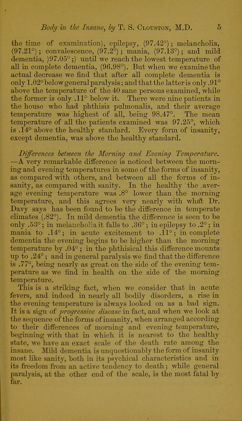 the time of examination), epilepsy, (97.42°); melancholia, (97.21°); convalescence, (97.2°); mania, (97.13°); and mild dementia, )97.05°;) until we reach the lowest temperature of all in complete dementia, (96.98°). But when we examine the actual decrease we find that after all complete dementia is only 1.02° below general paralysis; and that the latteris only .91° above the temperature of the 40 sane persons examined, while the former is only .11° below it. There were nine patients in the house who had phthisis pulmonalis, and their average temperature was highest of all, being 98.47°. The mean temperature of all the patients examined was 97.25°, which is .14° above the healthy standard. Every form of insanity, except dementia, was above the healthy standard. Differences between the Morning and Evening Temperature. —A very remarkable difference is noticed between the morn- ing and evening temperatures in some of the forms of insanity, as compared with others, and between all the forms of in- sanity, as compared with sanity. In the healthy the .aver- age evening temperature was .8° lower than the morning temperature, and this agrees very nearly with what Dr. Davy says has been found to be the difference in temperate climates (.82°). In mild dementia the difference is seen to be only .53°; in melancholia it falls to .36°; in epilepsy to .2°; in mania to .14°; in acute excitement to .11°; incomplete dementia the evening begins to be higher than the morning temperature by .04° ; in the phthisical this difference mounts up to .24° ; and in general paralysis we find that the difference is .77°, being nearly as great on the side of the evening tem- perature as we find in health on the side of the morning temperature. This is a striking fact, when we consider that in acute fevers, and indeed in nearly all bodily disorders, a rise in the evening temperature is always looked on as a bad sign. It is a sign of progressive disease in fact, and when we look at the sequence of the forms of insanity, when arranged according to their differences of morning and evening temperature, beginning with that in which it is nearest to the healthy state, we have an exact scale of the death rate among the insane. Mild dementia is unquestionably the form of insanity most like sanity, both in its psychical characteristics and in its freedom from an active tendency to death; while general paralysis, at the other end of the scale, is the most fatal by far.