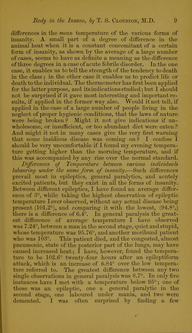 differences in tlie mean temperature of the various forms of insanity. A small part of a degree of difference in the animal heat when it is a constant concomitant of a certain form of insanity, as shown by the average of a large number of cases, seems to have as definite a meaning as the difference of three degrees in a case of acute febrile disorder. In the one case, it enables us to tell the strength of the tendency to death in the class ; in the other case it enables us to predict life or death to the individual. The thermometer has first been applied for the latter purpose, and its indications studied; but I should not be surprised if it gave most interesting and important re- sults, if applied in the former way also. Would it not tell, if applied in the case of a large number of people living in the neglect of proper hygienic conditions, that the laws of nature were being broken ? Might it not give indications if un- wholesome, or insufficient, or too abundant diet were eaten ? And might it not in many cases give the very first warning that some insidious disease was coming on? I confess I should be very uncomfortable if I found my evening tempera- ture getting higher than the morning temperature, and if this was accompanied by any rise over the normal standard. Differences <ff Temperature between various individuals labouring under the same form of insanity.—Such differences prevail most in epileptics, general paralytics, and acutely excited patients, but they exist in all the forms of insanity. Between different epileptics, I have found an average differ- ence of 3°, while taking the highest observation of epileptic temperature I ever observed, without any actual disease being present (101.2°), and comparing it with the lowest, (94.8°,) there is a difference of 6.4°. In general paralysis the great- est difference of average temperature I have observed was 7.24°, between a man in the second stage, quiet and stupid, whose temperature was 95.76°, and another moribund patient who was 103°. This patient died, and the congested, almost pneumonic, state of the posterior pari of the lungs, may have caused increased heat; I have, however, found the tempera- ture to be 102.6° twenty-four hours after an epileptiform attack, which is an increase of 6.84° over the low tempera- ture referred to. The greatest difference between any two single observations in general paralysis was 8.7°. In only five instances have I met with a temperature below 95°; one of these was an epileptic, one a general paralytic in the second stage, one laboured under mania, and two were demented. I was often surprised by finding a few