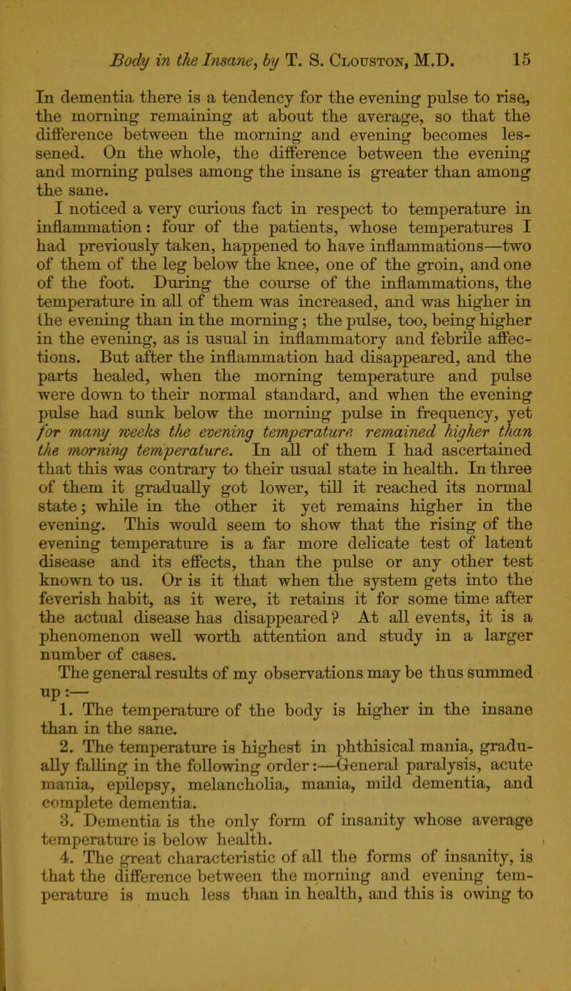 In dementia there is a tendency for the evening pulse to rise, the morning remaining at about the average, so that the difference between the morning and evening becomes les- sened. On the whole, the difference between the evening and morning pulses among the insane is greater than among the sane. I noticed a very curious fact in respect to temperature in inflammation: four of the patients, whose temperatures I had previously taken, happened to have inflammations—two of them of the leg below the knee, one of the groin, and one of the foot. During the course of the inflammations, the temperature in all of them was increased, and was higher in the evening than in the morning; the pulse, too, being higher in the evening, as is usual in inflammatory and febrile affec- tions. But after the inflammation had disappeared, and the parts healed, when the morning temperature and prdse were down to their normal standard, and when the evening pulse had sunk below the morning pulse in frequency, yet for many weeks the evening temperature remained higher than the morning temperature. In all of them I had ascertained that this was contrary to their usual state in health. In three of them it gradually got lower, till it reached its normal state; while in the other it yet remains higher in the evening. This would seem to show that the rising of the evening temperature is a far more delicate test of latent disease and its effects, than the pulse or any other test known to us. Or is it that when the system gets into the feverish habit, as it were, it retains it for some time after the actual disease has disappeared ? At all events, it is a phenomenon well worth attention and study in a larger number of cases. The general results of my observations may be thus summed up :— 1. The temperature of the body is higher in the insane than in the sane. 2. The temperature is highest in phthisical mania, gradu- ally falling in the following order:—General paralysis, acute mania, epilepsy, melancholia, mania, mild dementia, and complete dementia. 3. Dementia is the only form of insanity whose average temperature is below health. 4. The great characteristic of all the forms of insanity, is that the difference between the morning and evening tem- perature is much less than in health, and this is owing to