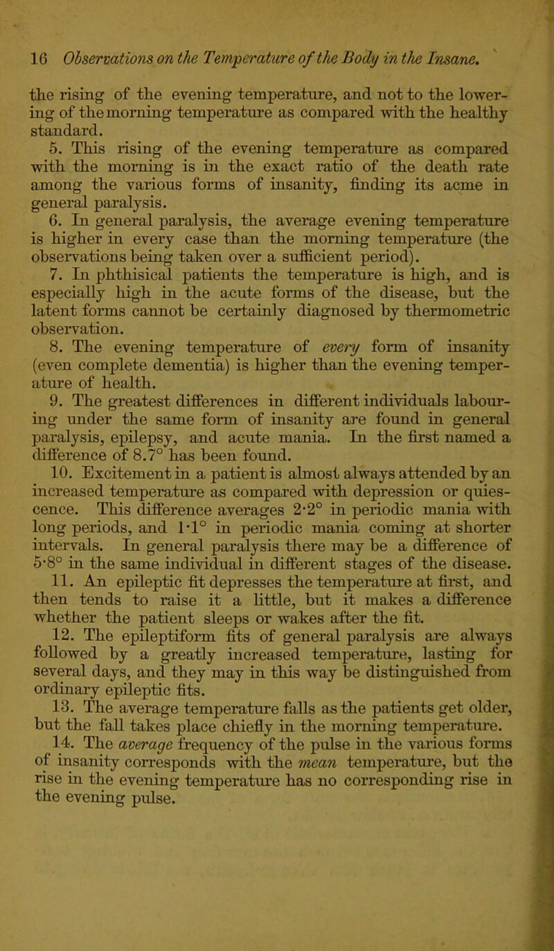 the rising of the evening temperature, and not to the lower- ing of the morning temperature as compared with the healthy- standard. 5. This rising of the evening temperature as compared with the morning is in the exact ratio of the death rate among the various forms of insanity, finding its acme in general paralysis. 6. In general paralysis, the average evening temperature is higher in every case than the morning temperature (the observations being taken over a sufficient period). 7. In phthisical patients the temperature is high, and is especially high in the acute forms of the disease, but the latent forms cannot be certainly diagnosed by thermometric observation. 8. The evening temperature of every form of insanity (even complete dementia) is higher than the evening temper- ature of health. 9. The greatest differences in different individuals labour- ing under the same form of insanity are found in general paralysis, epilepsy, and acute mania. In the first named a difference of 8.7° has been found. 10. Excitement in a patient is almost always attended by an increased temperature as compared with depression or quies- cence. This difference averages 2-2° in periodic mania with long periods, and 1T° in periodic mania coming at shorter intervals. In general paralysis there may be a difference of 5-8° in the same individual in different stages of the disease. 11. An epileptic fit depresses the temperature at first, and then tends to raise it a little, but it makes a difference whether the patient sleeps or wakes after the fit. 12. The epileptiform fits of general paralysis are always followed by a greatly increased temperature, lasting for several days, and they may in this way be distinguished from ordinary epileptic fits. 13. The average temperature falls as the patients get older, but the fall takes place chiefly in the morning temperature. 14. The average frequency of the pulse in the various forms of insanity corresponds with the mean temperature, but the rise in the evening temperature has no corresponding rise in the evening pulse.