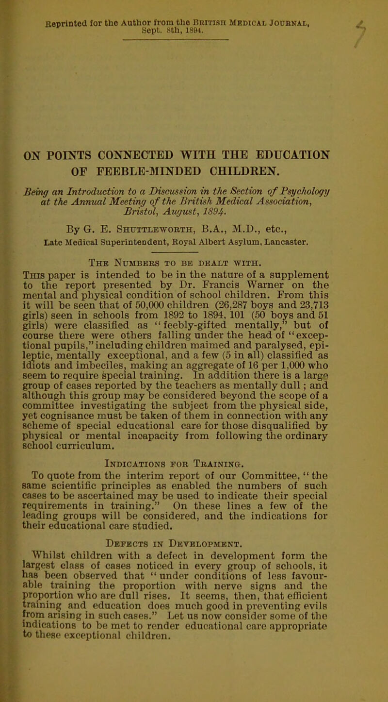 Reprinted for the Author from tlio British Medical Journal, Sept. 8th, 1894. ON POINTS CONNECTED WITH THE EDUCATION OF FEEBLE-MINDED CHILDREN. Being an Introduction to a Discussion in the Section of Psychology at the Annual Meeting of the British Medical Association, Bristol, August, 1S94- By G. E. Shuttle-worth, B.A., M.D., etc., Late Medical Superintendent, Royal Albert Asylum, Lancaster. The Numbers to be dealt with. This paper is intended to be in the nature of a supplement to the report presented by Dr. Francis Warner on the mental and physical condition of school children. From this it will be seen that of 50,000 children (26,287 boys and 23,713 girls) seen in schools from 1892 to 1894, 101 (50 boys and 51 girls) were classified as “feebly-gifted mentally,” but of course there were others falling under the head of “ excep- tional pupils,” including children maimed and paralysed, epi- leptic, mentally exceptional, and a few (5 in all) classified as idiots and imbeciles, making an aggregate of 16 per 1,000 who seem to require special training. In addition there is a large group of cases reported by the teachers as mentally dull; and although this group may be considered beyond the scope of a committee investigating the subject from the physical side, yet cognisance must be taken of them in connection with any scheme of special educational care for those disqualified by physical or mental incapacity from following the ordinary school curriculum. Indications for Training. To quote from the interim report of our Committee, “ the same scientific principles as enabled the numbers of such cases to be ascertained may be used to indicate their special requirements in training.” On these lines a few of the leading groups will be considered, and the indications for their educational care studied. Defects in Development. Whilst children with a defect in development form the largest class of cases noticed in every group of schools, it has been observed that “ under conditions of less favour- able training the proportion with nerve signs and the proportion who are dull rises. It seems, then, that efficient training and education does much good in preventing evils from arising in such cases.” Let us now consider some of the indications to be met to render educational care appropriate to these exceptional children.