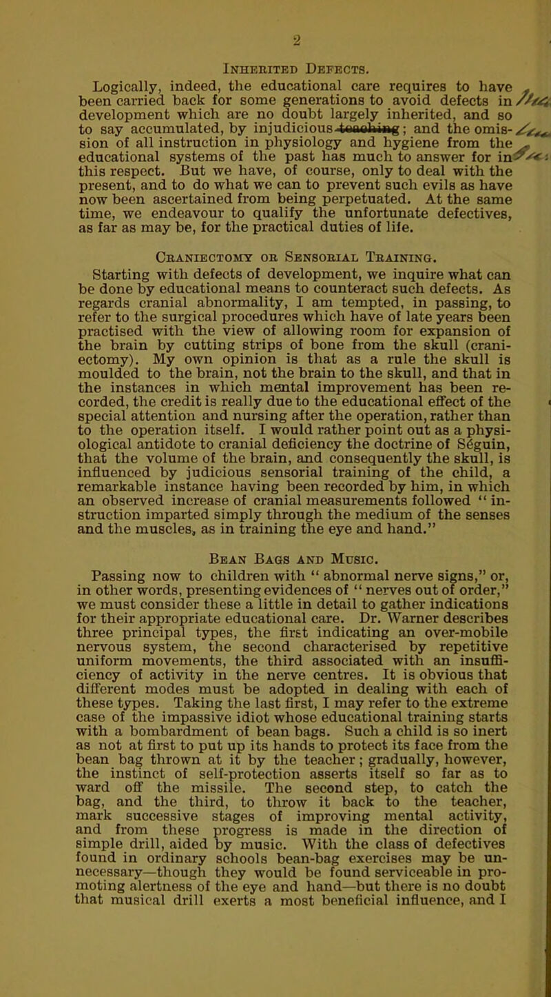 Inherited Defects. Logically, indeed, the educational care requires to have f beencarried back for some generations to avoid defects in development which are no doubt largely inherited, and so to say accumulated, by injudicious tonalwwg; and the omis- sion of all instruction in physiology and hygiene from the^. educational systems of the past has much to answer for in^'*'; this respect. But we have, of course, only to deal with the present, and to do what we can to prevent such evils as have now been ascertained from being perpetuated. At the same time, we endeavour to qualify the unfortunate defectives, as far as may be, for the practical duties of life. Craniectomy or Sensorial Training. Starting with defects of development, we inquire what can be done by educational means to counteract such defects. As regards cranial abnormality, I am tempted, in passing, to refer to the surgical procedures which have of late years been practised with the view of allowing room for expansion of the brain by cutting strips of bone from the skull (crani- ectomy). My own opinion is that as a rule the skull is moulded to the brain, not the brain to the skull, and that in the instances in which mental improvement has been re- corded, the credit is really due to the educational effect of the < special attention and nursing after the operation, rather than to the operation itself. I would rather point out as a physi- ological antidote to cranial deficiency the doctrine of S£guin, that the volume of the brain, and consequently the skull, is influenced by judicious sensorial training of the child, a remarkable instance having been recorded by him, in which an observed increase of cranial measurements followed “ in- struction imparted simply through the medium of the senses and the muscles* as in training the eye and hand.” Bean Bags and Music. Passing now to children with “ abnormal nerve signs,” or, in other words, presenting evidences of “ nerves out of order,” we must consider these a little in detail to gather indications for their appropriate educational care. Dr. Warner describes three principal types, the first indicating an over-mobile nervous system, the second characterised by repetitive uniform movements, the third associated with an insuffi- ciency of activity in the nerve centres. It is obvious that different modes must be adopted in dealing with each of these types. Taking the last first, I may refer to the extreme case of the impassive idiot whose educational training starts with a bombardment of bean bags. Such a child is so inert as not at first to put up its hands to protect its face from the bean bag thrown at it by the teacher; gradually, however, the instinct of self-protection asserts itself so far as to ward off the missile. The second step, to catch the bag, and the third, to throw it back to the teacher, mark successive stages of improving mental activity, and from these progress is made in the direction of simple drill, aided by music. With the class of defectives found in ordinary schools bean-bag exercises may be un- necessary—though they would be found serviceable in pro- moting alertness of the eye and hand—but there is no doubt that musical drill exerts a most beneficial influence, and I