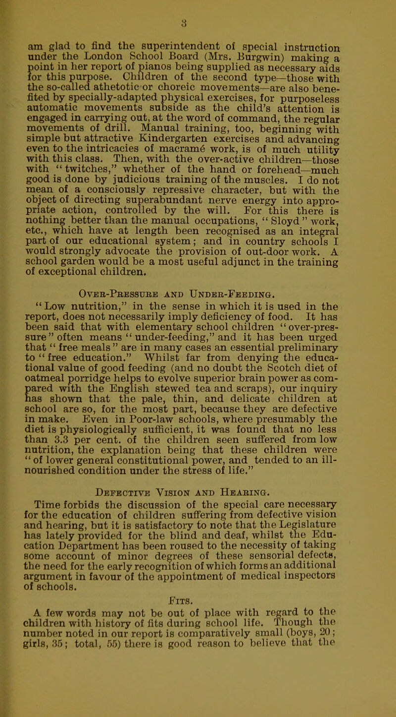 am glad to find the superintendent of special instruction under the London School Board (Mrs. Burgwin) making a point in her report of pianos being supplied as necessary aids for this purpose. Children of the second type—those with the so-called athetotic or choreic movements—are also bene- fited by specially-adapted physical exercises, for purposeless automatic movements subside as the child’s attention is engaged in carrying out, at the word of command, the regular movements of drill. Manual training, too, beginning with simple but attractive Kindergarten exercises and advancing even to the intricacies of macram<§ work, is of much utility with this class. Then, with the over-active children—those with “ twitches,” whether of the hand or forehead—much good is done by judicious training of the muscles. I do not mean of a consciously repressive character, but with the object of directing superabundant nerve energy into appro- priate action, controlled by the will. For this there is nothing better than the manual occupations, “ Sloyd ” work, etc., which have at length been recognised as an integral part of our educational system; and in country schools I would strongly advocate the provision of out-door work. A school garden would be a most useful adjunct in the training of exceptional children. Oveb-Pbessube and Undeb-Feeding. “Low nutrition,” in the sense in which it is used in the report, does not necessarily imply deficiency of food. It has been said that with elementary school children ‘1 over-pres- sure’’often means “ under-feeding,” and it has been urged that “ free meals ” are in many cases an essential preliminary to “ free education.” Whilst far from denying the educa- tional value of good feeding (and no doubt the Scotch diet of oatmeal porridge helps to evolve superior brain power as com- pared with the English stewed tea and scraps), our inquiry has shown that the pale, thin, and delicate children at school are so, for the most part, because they are defective in make. Even in Poor-law schools, where presumably the diet is physiologically sufficient, it was found that no less than 3.3 per cent, of the children seen suffered from low nutrition, the explanation being that these children were “ of lower general constitutional power, and tended to an ill- nourished condition under the stress of life.” Defective Vision and Heabing. Time forbids the discussion of the special care necessary for the education of children suffering from defective vision and hearing, but it is satisfactory to note that the Legislature has lately provided for the blind and deaf, whilst the Edu- cation Department has been roused to the necessity of taking some account of minor degrees of these sensorial defects, the need for the early recognition of which forms an additional argument in favour of the appointment of medical inspectors of schools. Fits. A few words may not be out of place with regard to the children with history of fits during school life. Though the number noted in our report is comparatively small (boys, 20; girls, 35; total, 55) there is good reason to believe that the