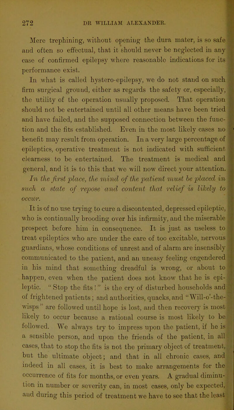 Mere trephining, without opening the dura mater, is so safe and often so effectual, that it should never be neglected in any case of confirmed epilepsy •where reasonable indications for its performance exist. In what is called hystero-epilepsy, we do not stand on such firm surgical ground, either as regards the safety or, especially, the utility of the operation usually proposed. That operation should not be entertained until all other means have been tried and have failed, and the supposed connection between the func- tion and the fits established. Even in the most likely cases no benefit may result from operation. In a very large percentage of epileptics, operative treatment is not indicated with sufficient dearness to be entertained. The treatment is medical and general, and it is to this that w7e will now direct your attention. In the first place, the mind of the patient must be placed in such a state of repose and content that relief is likely to occur. It is of no use trying to cure a discontented, depressed epileptic, who is continually brooding over his infirmity, and the miserable prospect before him in consequence. It is just as useless to treat epileptics v'ho are under the care of too excitable, nervous guardians, whose conditions of unrest and of alarm are insensibly communicated to the patient, and an uneasy feeling engendered in his mind that something dreadful is vwong, or about to happen, eveu when the patient does not know that he is epi- leptic. “ Stop the fits ! ” is the cry of disturbed households and of frightened patients ; and authorities, quacks, and “Will-o’-the- wisps ” are followed until hope is lost, and then recovery is most likely to occur because a rational course is most likely to be followed. We always try to impress upon the patient, if he is a sensible person, and upon the friends of the patient, in all cases, that to stop the fits is not the primary object of treatment, but the ultimate object; and that in all chronic cases, and indeed in all cases, it is best to make arrangements for the occurrence of fits for months, or even years. A gradual diminu- tion in number or severity can, in most cases, only be expected, and during this period of treatment we have to see that the least