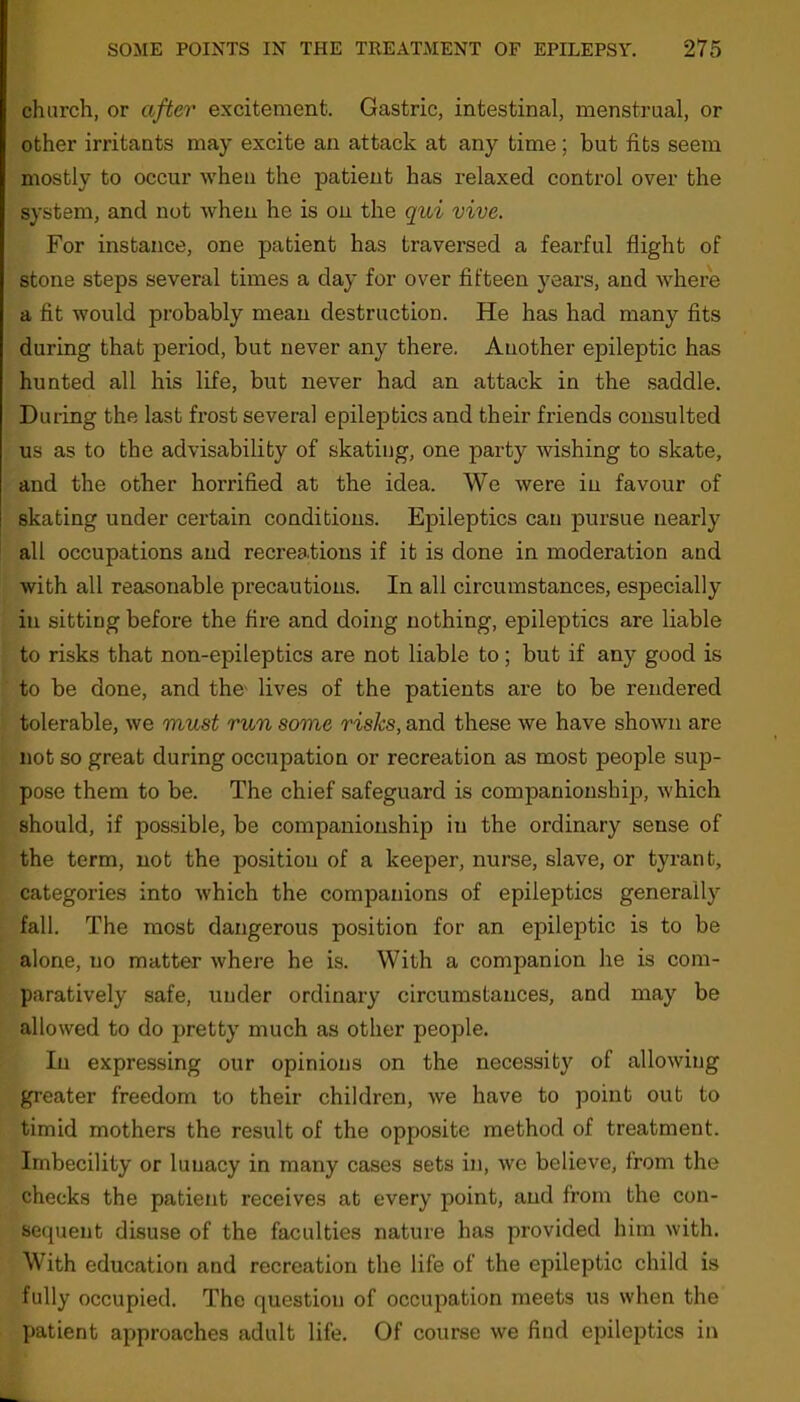 church, or after excitement. Gastric, intestinal, menstrual, or other irritants may excite an attack at any time; but fits seem mostly to occur when the patient has relaxed control over the system, and not when he is on the qui vive. For instance, one patient has traversed a fearful flight of stone steps several times a day for over fifteen years, and where a fit would probably mean destruction. He has had many fits during that period, but never any there. Another epileptic has hunted all his life, but never had an attack in the saddle. During the last frost several epileptics and their friends consulted us as to the advisability of skating, one party wishing to skate, and the other horrified at the idea. We were in favour of skating under certain conditions. Epileptics can pursue nearly all occupations and recreations if it is done in moderation and with all reasonable precautions. In all circumstances, especially in sitting before the fire and doing nothing, epileptics are liable to risks that non-epileptics are not liable to; but if any good is to be done, and the lives of the patients are to be rendered tolerable, we must run some risks, and these we have shown are not so great during occupation or recreation as most people sup- pose them to be. The chief safeguard is companionship, which should, if possible, be companionship in the ordinary sense of the term, not the position of a keeper, nurse, slave, or tyrant, categories into which the companions of epileptics generally fall. The most dangerous position for an epileptic is to be alone, no matter where he is. With a companion he is com- paratively safe, under ordinary circumstances, and may be allowed to do pretty much as other people. In expressing our opinions on the necessity of allowing greater freedom to their children, we have to point out to timid mothers the result of the opposite method of treatment. Imbecility or lunacy in many cases sets in, we believe, from the checks the patient receives at every point, and from the con- sequent disuse of the faculties nature has provided him with. With education and recreation the life of the epileptic child is fully occupied. The question of occupation meets us when the patient approaches adult life. Of course we find epileptics in