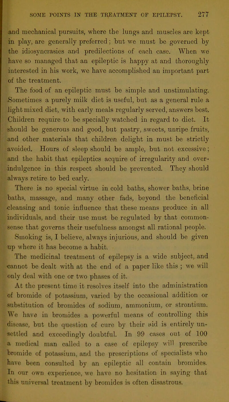 and mechanical pursuits, where the lungs and muscles are kept in play, are generally preferred; hut we must be governed by the idiosyncrasies and predilections of each case. When we have so managed that an epileptic is happy at and thoroughly interested in his work, we have accomplished an important part of the treatment. The food of an epileptic must be simple and unstimulating. .Sometimes a purely milk diet is useful, but as a general rule a light mixed diet, with early meals regularly served, answers best. Children require to be specially watched in regard to diet. It should be generous and good, but pastry, sweets, unripe fruits, and other materials that children delight in must be strictly avoided. Hours of sleep should be ample, but not excessive; and the habit that epileptics acquire of irregularity and over- indulgence in this respect should be prevented. They should always retire to bed early. There is no special virtue in cold baths, shower baths, brine baths, massage, and many other fads, beyond the beneficial cleansing and tonic influence that these means produce in all individuals, and their use must be regulated by that common- sense that governs their usefulness amongst all rational people. Smoking is, I believe, always injurious, and should be given up where it has become a habit. The medicinal treatment of epilepsy is a wide subject, and cannot be dealt with at the end of a paper like this ; we will only deal with one or two phases of it. At the present time it resolves itself into the administration of bromide of potassium, varied by the occasional addition or substitution of bromides of sodium, ammonium, or strontium. We have in bromides a powerful means of controlling this disease, but the question of cure by their aid is entirely un- settled and exceedingly doubtful. In 99 cases out of 100 a medical man called to a case of epilepsy will prescribe bromide of potassium, and the prescriptions of specialists who have been consulted by an epileptic all contain bromides. In our own experience, we have no hesitation in saying that this universal treatment by bromides is often disastrous.