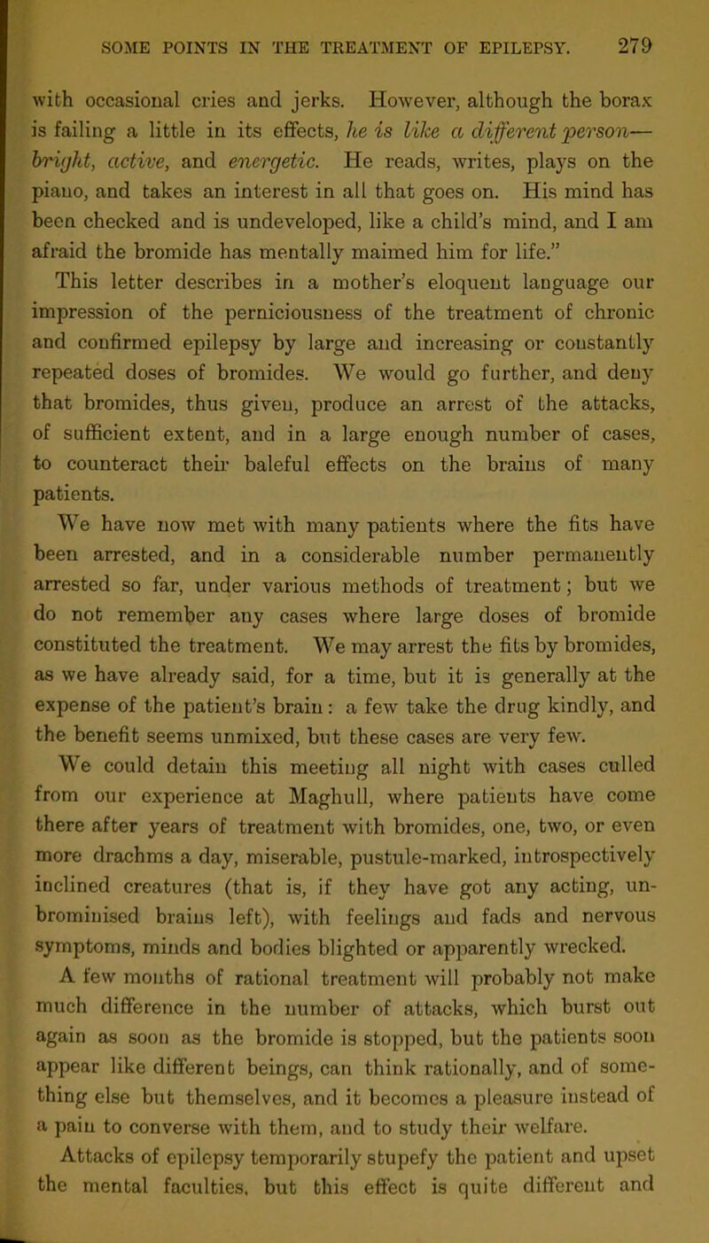with occasional cries and jerks. However, although the borax is failing a little in its effects, he is like a different ‘person■— bright, active, and energetic. He reads, writes, plays on the piano, and takes an interest in all that goes on. His mind has been checked and is undeveloped, like a child’s mind, and I am afraid the bromide has mentally maimed him for life.” This letter describes in a mother’s eloquent language our impression of the perniciousness of the treatment of chronic and confirmed epilepsy by large and increasing or constantly repeated doses of bromides. We would go further, and deny that bromides, thus given, produce an arrest of the attacks, of sufficient extent, and in a large enough number of cases, to counteract their baleful effects on the brains of many patients. We have now met with many patients where the fits have been arrested, and in a considerable number permanently arrested so far, under various methods of treatment; but we do not remember any cases where large doses of bromide constituted the treatment. We may arrest the fits by bromides, as we have already said, for a time, but it is generally at the expense of the patient’s brain: a few take the drug kindly, and the benefit seems unmixed, but these cases are very few. We could detain this meeting all night with cases culled from our experience at Maghull, where patients have come there after years of treatment with bromides, one, two, or even more drachms a day, miserable, pustule-marked, introspectively inclined creatures (that is, if they have got any acting, un- bromiuised brains left), with feelings and fads and nervous symptoms, minds and bodies blighted or apparently wrecked. A few months of rational treatment will probably not make much difference in the number of attacks, which burst out again as soon as the bromide is stopped, but the patients soon appear like different beings, can think rationally, and of some- thing else but themselves, and it becomes a pleasure instead of a pain to converse with them, and to study their welfare. Attacks of epilepsy temporarily stupefy the patient and upset the mental faculties, but this effect is quite different and