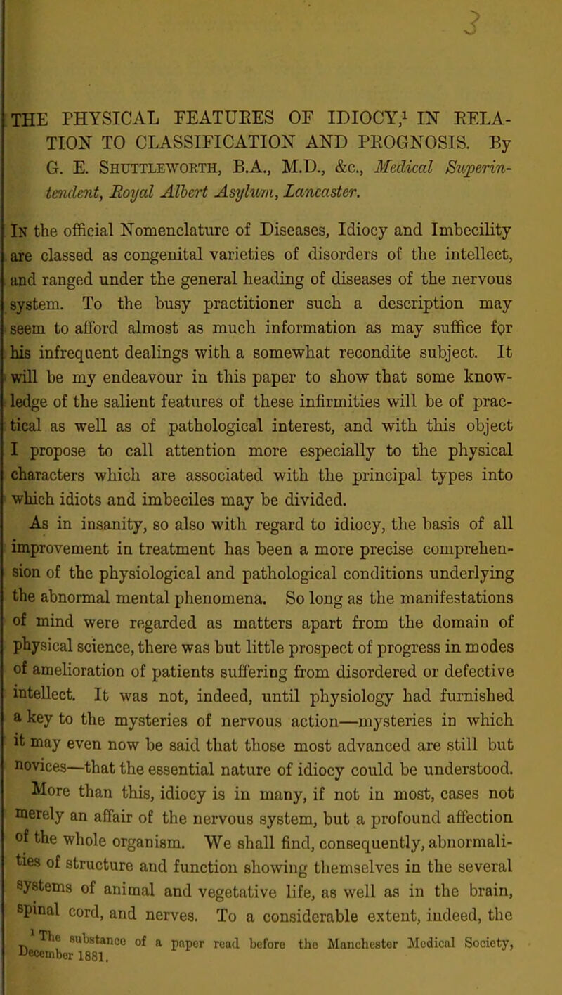 3 THE PHYSICAL FEATURES OF IDIOCY,1 IN RELA- TION TO CLASSIFICATION AND PROGNOSIS. By G. E. Shuttleworth, B.A., M.D., &c., Medical Superin- tendent, Royal Albert Asylum, Lancaster. In the official Nomenclature of Diseases, Idiocy and Imbecility are classed as congenital varieties of disorders of the intellect, and ranged under the general heading of diseases of the nervous system. To the busy practitioner such a description may seem to afford almost as much information as may suffice f<?r his infrequent dealings with a somewhat recondite subject. It will be my endeavour in this paper to show that some know- ledge of the salient features of these infirmities will be of prac- tical as well as of pathological interest, and with this object I propose to call attention more especially to the physical characters which are associated with the principal types into which idiots and imbeciles may be divided. As in insanity, so also with regard to idiocy, the basis of all improvement in treatment has been a more precise comprehen- sion of the physiological and pathological conditions underlying the abnormal mental phenomena. So long as the manifestations of mind were regarded as matters apart from the domain of physical science, there was but little prospect of progress in modes of amelioration of patients suffering from disordered or defective intellect. It was not, indeed, until physiology had furnished a key to the mysteries of nervous action—mysteries in which it may even now be said that those most advanced are still but novices—that the essential nature of idiocy could be understood. More than this, idiocy is in many, if not in most, cases not merely an affair of the nervous system, but a profound affection of the whole organism. We shall find, consequently, abnormali- ties of structure and function showing themselves in the several systems of animal and vegetative life, as well as in the brain, spinal cord, and nerves. To a considerable extent, indeed, the Tlie substance of a paper read before the Manchester Medical Society, December 1881.