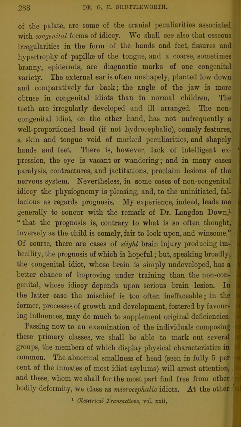 of the palate, are some of the cranial peculiarities associated with congenital forms of idiocy. We shall see also that osseous irregularities in the form of the hands and feet, fissures and hypertrophy of papillae of the tongue, and a coarse, sometimes branny, epidermis, are diagnostic marks of one congenital variety. The external ear is often unshapely, planted low down and comparatively far back: the angle of the jaw is more obtuse in congenital idiots than in normal children. The teeth are irregularly developed and ill - arranged. The non- congenital idiot, on the other hand, has not unfrequently a well-proportioned head (if not hydrocephalic), comely features, a skin and tongue void of marked peculiarities, and shapely hands and feet. There is, however, lack of intelligent ex- ' pression, the eye is vacant or wandering; and in many cases paralysis, contractures, and jactitations, proclaim lesions of the nervous system. Nevertheless, in some cases of non-congenital idiocy the physiognomy is pleasing, and, to the uninitiated, fal- lacious as regards prognosis. My experience, indeed, leads me generally to concur with the remark of Dr. Langdon Down,1 “ that the prognosis is, contrary to what is so often thought, inversely as the child is comely, fair to look upon, and winsome.” Of course, there are cases of slight brain injury producing im- becility, the prognosis of which is hopeful; but, speaking broadly, the congenital idiot, whose brain is simply undeveloped, has a better chance of improving under training than the non-con- genital, whose idiocy depends upon serious brain lesion. In the latter case the mischief is too often ineffaceable; in the former, processes of growth and development, fostered by favour- ing influences, may do much to supplement original deficiencies. Passing now to an examination of the individuals composing these primary classes, we shall be able to mark out several j groups, the members of which display physical characteristics in ) common. The abnormal smallness of head (seen in fully 5 per j cent, of the inmates of most idiot asylums) will arrest attention, and these, whom we shall for the most part find free from other ; bodily deformity, we class as microccphalic idiots. At the other : 1 Obslelrical Transactimis, vol. xxii.