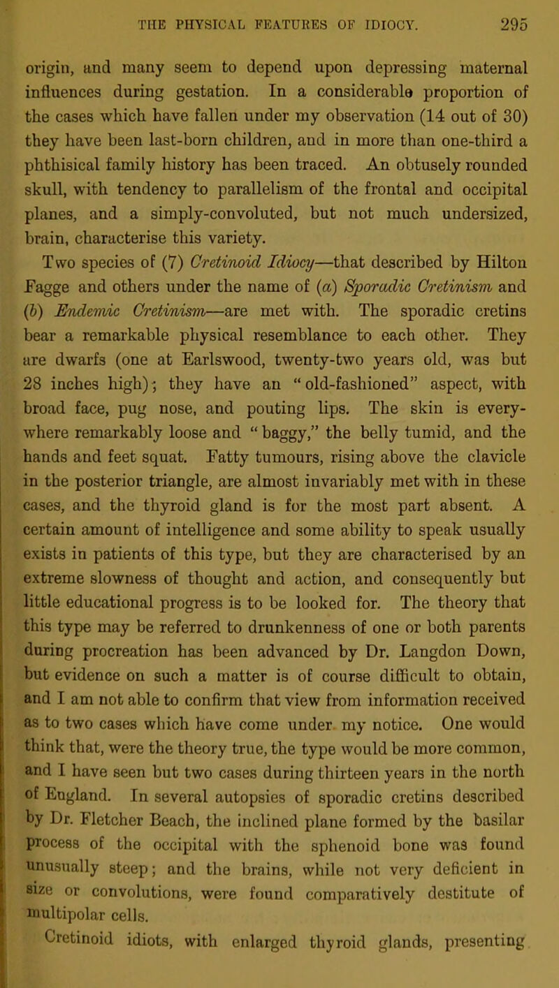 origin, and many seem to depend upon depressing maternal influences during gestation. In a considerable proportion of the cases which have fallen under my observation (14 out of 30) they have been last-born children, and in more than one-third a phthisical family history has been traced. An obtusely rounded skull, with tendency to parallelism of the frontal and occipital planes, and a simply-convoluted, but not much undersized, brain, characterise this variety. Two species of (7) Cretinoid Idiocy—that described by Hilton Fagge and others under the name of (a) Sporadic Cretinism and (b) Endemic Cretinism—are met with. The sporadic cretins bear a remarkable physical resemblance to each other. They are dwarfs (one at Earlswood, twenty-two years old, was but 28 inches high)', they have an “old-fashioned” aspect, with broad face, pug nose, and pouting lips. The skin is every- where remarkably loose and “ baggy,” the belly tumid, and the hands and feet squat. Fatty tumours, rising above the clavicle in the posterior triangle, are almost invariably met with in these cases, and the thyroid gland is for the most part absent. A certain amount of intelligence and some ability to speak usually exists in patients of this type, but they are characterised by an extreme slowness of thought and action, and consequently but little educational progress is to be looked for. The theory that this type may be referred to drunkenness of one or both parents during procreation has been advanced by Dr. Langdon Down, but evidence on such a matter is of course difficult to obtain, and I am not able to confirm that view from information received as to two cases which have come under my notice. One would think that, were the theory true, the type would be more common, and I have seen but two cases during thirteen years in the north of England. In several autopsies of sporadic cretins described by Dr. Fletcher Beach, the inclined plane formed by the basilar process of the occipital with the sphenoid bone wa9 found unusually steep; and the brains, while not very deficient in size or convolutions, were found comparatively destitute of multipolar cells. Cretinoid idiots, with enlarged thyroid glands, presenting