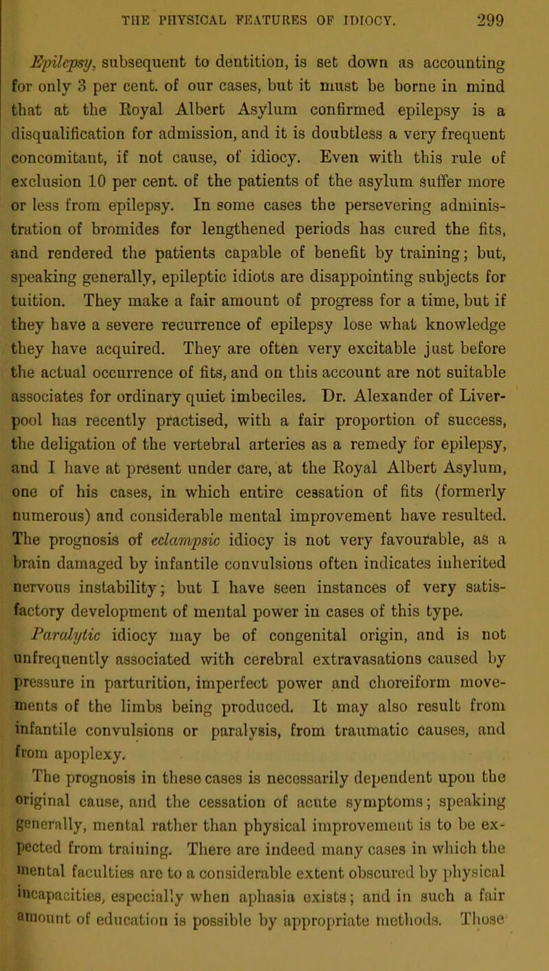 Epilepsy, subsequent to dentition, is set down as accounting for only 3 per cent, of our cases, but it must be borne in mind that at the Royal Albert Asylum confirmed epilepsy is a disqualification for admission, and it is doubtless a very frequent concomitant, if not cause, of idiocy. Even with this rule of exclusion 10 per cent, of the patients of the asylum suffer more or less from epilepsy. In some cases the persevering adminis- tration of bromides for lengthened periods has cured the fits, and rendered the patients capable of benefit by training; but, speaking generally, epileptic idiots are disappointing subjects for tuition. They make a fair amount of progress for a time, but if they have a severe recurrence of epilepsy lose what knowledge they have acquired. They are often very excitable just before the actual occurrence of fits, and on this account are not suitable associates for ordinary quiet imbeciles. Dr. Alexander of Liver- pool has recently practised, with a fair proportion of success, the deligation of the vertebral arteries as a remedy for epilepsy, and I have at present under care, at the Royal Albert Asylum, one of his cases, in which entire cessation of fits (formerly numerous) and considerable mental improvement have resulted. The prognosis of cclampsic idiocy is not very favourable, as a brain damaged by infantile convulsions often indicates inherited nervous instability; but I have seen instances of very satis- factory development of mental power in cases of this type. Paralytic idiocy may be of congenital origin, and is not unfrequently associated with cerebral extravasations caused by pressure in parturition, imperfect power and choreiform move- ments of the limbs being produced. It may also result from infantile convulsions or paralysis, from traumatic causes, and from apoplexy. The prognosis in these cases is necessarily dependent upon the original cause, and the cessation of acute symptoms; speaking generally, mental rather than physical improvement is to be ex- pected from training. There are indeed many cases in which the mental faculties are to a considerable extent obscured by physical incapacities, especially when aphasia exists; and in such a fair amount of education is possible by appropriate methods. Those