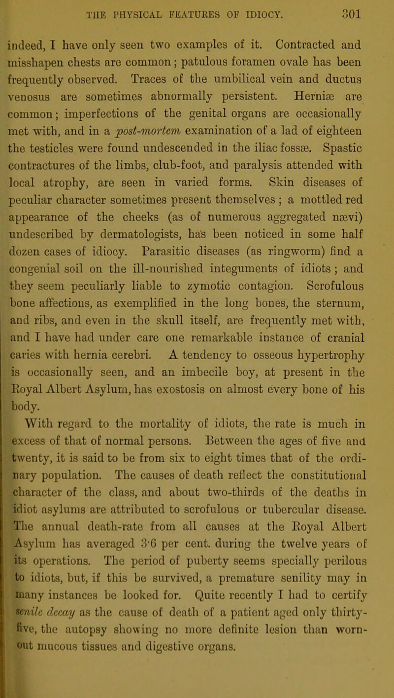 indeed, I have only seen two examples of it. Contracted and misshapen chests are common; patulous foramen ovale has been frequently observed. Traces of the umbilical vein and ductus venosus are sometimes abnormally persistent. Hernise are common; imperfections of the genital organs are occasionally met with, and in a post-mortem examination of a lad of eighteen the testicles were found undescended in the iliac fossae. Spastic contractures of the limbs, club-foot, and paralysis attended with local atrophy, are seen in varied forms. Skin diseases of peculiar character sometimes present themselves ; a mottled red appearance of the cheeks (as of numerous aggregated naevi) undescribed by dermatologists, has been noticed in some half dozen cases of idiocy. Parasitic diseases (as ringworm) find a congenial soil on the ill-nourished integuments of idiots ; and they seem peculiarly liable to zymotic contagion. Scrofulous bone affections, as exemplified in the long bones, the sternum, and ribs, and even in the skull itself, are frequently met with, and I have had under care one remarkable instance of cranial caries with hernia cerebri. A tendency to osseous hypertrophy is occasionally seen, and an imbecile boy, at present in the Royal Albert Asylum, has exostosis on almost every bone of his body. With regard to the mortality of idiots, the rate is much in excess of that of normal persons. Between the ages of five and twenty, it is said to be from six to eight times that of the ordi- nary population. The causes of death reflect the constitutional character of the class, and about two-thirds of the deaths in idiot asylums are attributed to scrofulous or tubercular disease. The annual death-rate from all causes at the Royal Albert Asylum has averaged 3‘6 per cent, during the twelve years of its operations. The period of puberty seems specially perilous to idiots, but, if this be survived, a premature seuility may in many instances be looked for. Quite recently I had to certify senile decay as the cause of death of a patient aged only thirty- five, the autopsy showing no more definite lesion than worn- out mucous tissues and digestive organs.