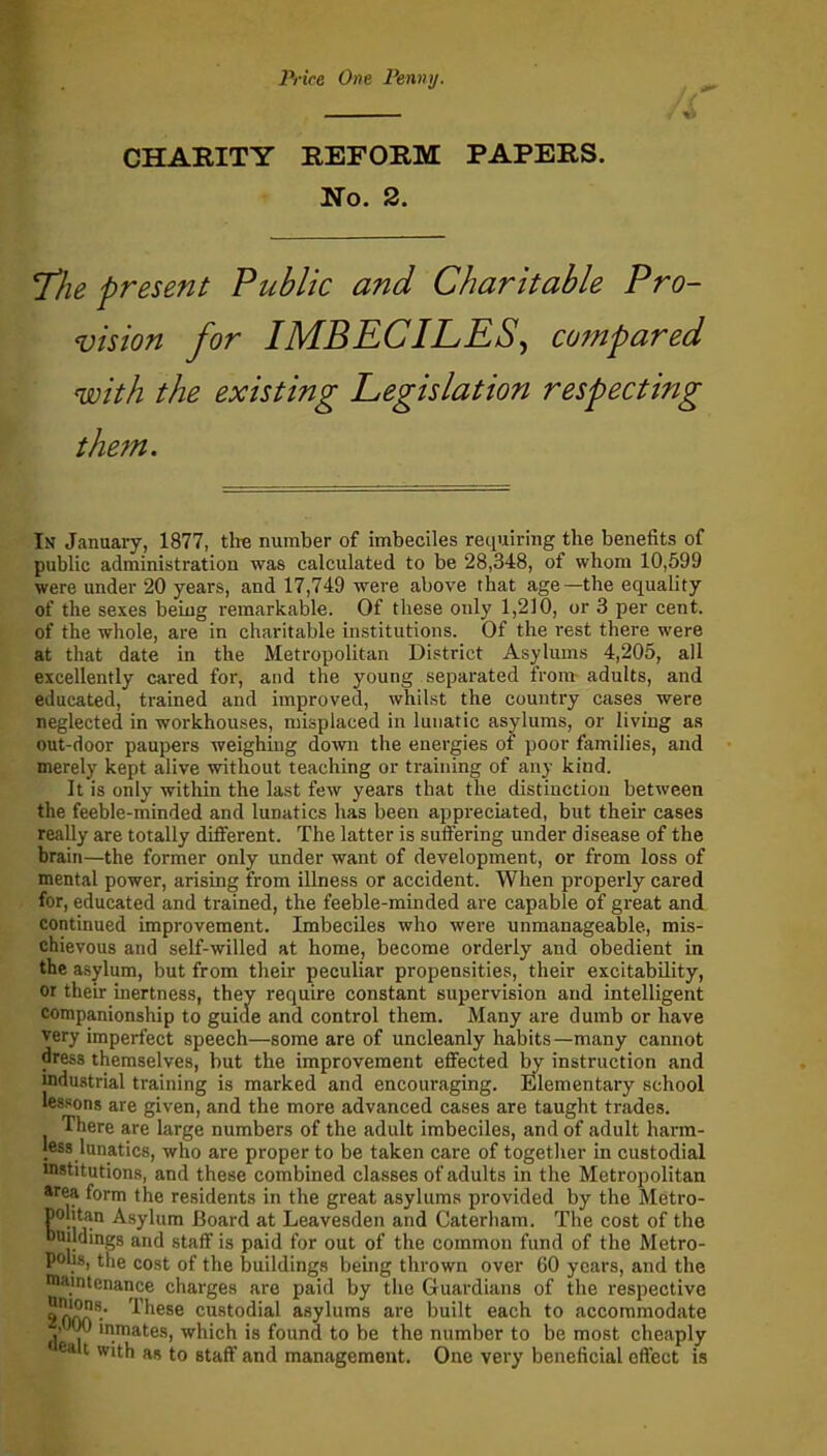 Price One Penny. CHARITY REFORM PAPERS. No. 2. 7/he present Public and Charitable Pro- vision for IMBECILES, compared with the existing Legislation respecting the?n. In January, 1877, the number of imbeciles requiring the benefits of public administration was calculated to be 28,348, of whom 10,599 were under 20 years, and 17,749 were above that age—the equality of the sexes being remarkable. Of these only 1,210, or 3 per cent, of the whole, are in charitable institutions. Of the rest there were at that date in the Metropolitan District Asylums 4,205, all excellently cared for, and the young separated from adults, and educated, trained and improved, whilst the country cases were neglected in workhouses, misplaced in lunatic asylums, or living as out-door paupers weighing down the energies of poor families, and merely kept alive without teaching or training of any kind. It is only within the last few years that the distinction between the feeble-minded and lunatics has been appreciated, but their cases really are totally different. The latter is suffering under disease of the brain—the former only under want of development, or from loss of mental power, arising from illness or accident. When properly cared for, educated and trained, the feeble-minded are capable of great and continued improvement. Imbeciles who were unmanageable, mis- chievous and self-willed at home, become orderly and obedient in the asylum, but from their peculiar propensities, their excitability, or their inertness, they require constant supervision and intelligent companionship to guide and control them. Many are dumb or have very imperfect speech—some are of uncleanly habits—many cannot dress themselves, but the improvement effected by instruction and industrial training is marked and encouraging. Elementary school lessons are given, and the more advanced cases are taught trades. There are large numbers of the adult imbeciles, and of adult harm- less lunatics, who are proper to be taken care of together in custodial mstitutions, and these combined classes of adults in the Metropolitan area form the residents in the great asylums provided by the Metro- politan Asylum Board at Leavesden and Caterham. The cost of the buildings and staff is paid for out of the common fund of the Metro- polis, the cost of the buildings being thrown over 60 years, and the maintenance charges are paid by the Guardians of the respective These custodial asylums are built each to accommodate l|0 mmates, which is found to be the number to be most cheaply 8411 Wlth as to staff and management. One very beneficial effect is