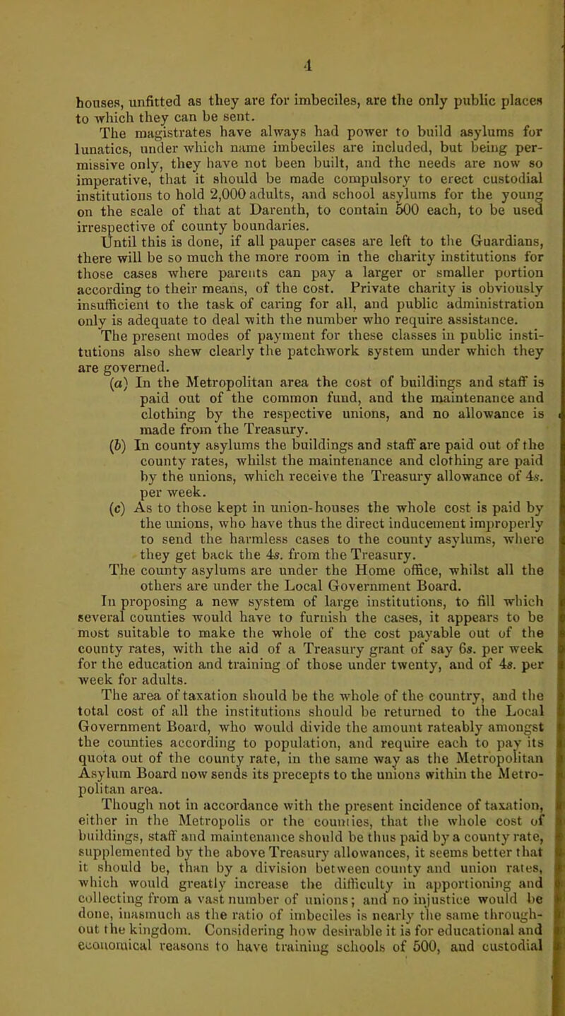 houses, unfitted as they are for imbeciles, are the only public places to which they can be sent. The magistrates have always had power to build asylums for lunatics, under which name imbeciles are included, but being per- missive only, they have not been built, and the needs are now so imperative, that it should be made compulsory to erect custodial institutions to hold 2,000 adults, and school asylums for the young on the scale of that at Darenth, to contain 500 each, to be used irrespective of county boundaries. Until this is done, if all pauper cases are left to the Guardians, there will be so much the more room in the charity institutions for those cases where parents can pay a larger or smaller portion according to their means, of the cost. Private charity is obviously insufficient to the task of caring for all, and public administration only is adequate to deal with the number who require assistance. The present modes of payment for these classes in public insti- tutions also shew clearly the patchwork system under which they are governed. (а) In the Metropolitan area the cost of buildings and staff is paid out of the common fund, and the maintenance and clothing by the respective unions, and no allowance is made from the Treasury. (б) In county asylums the buildings and staff are paid out of the county rates, whilst the maintenance and clothing are paid by the unions, which receive the Treasury allowance of 4s. per week. (c) As to those kept in union-houses the whole cost is paid by the unions, who have thus the direct inducement improperly to send the harmless cases to the county asylums, where they get back the 4s. from the Treasury. The county asylums are under the Home office, whilst all the others are under the Local Government Board. In proposing a new system of large institutions, to fill which several counties would have to furnish the cases, it appears to be most suitable to make the whole of the cost payable out of the county rates, with the aid of a Treasury grant of say 6s. per week for the education and training of those under twenty, and of 4s. per week for adults. The area of taxation should be the whole of the country, and the total cost of all the institutions should be returned to the Local Government Board, who would divide the amount rateably amongst the counties according to population, and require each to pay its quota out of the county rate, in the same way as the Metropolitan Asylum Board now sends its precepts to the unions within the Metro- politan area. Though not in accordance with the present incidence of taxation, either in the Metropolis or the counties, that tiie whole cost of buildings, staff and maintenance should be tints paid by a county rate, supplemented by the above Treasury allowances, it seems better that it should be, than by a division between county and union rates, which would greatly increase the difficulty in apportioning and collecting from a vast number of unions; and no injustice would be done, inasmuch as the ratio of imbeciles is nearly the same through- out the kingdom. Considering how desirable it is for educational and economical reasons to have training schools of 500, and custodial