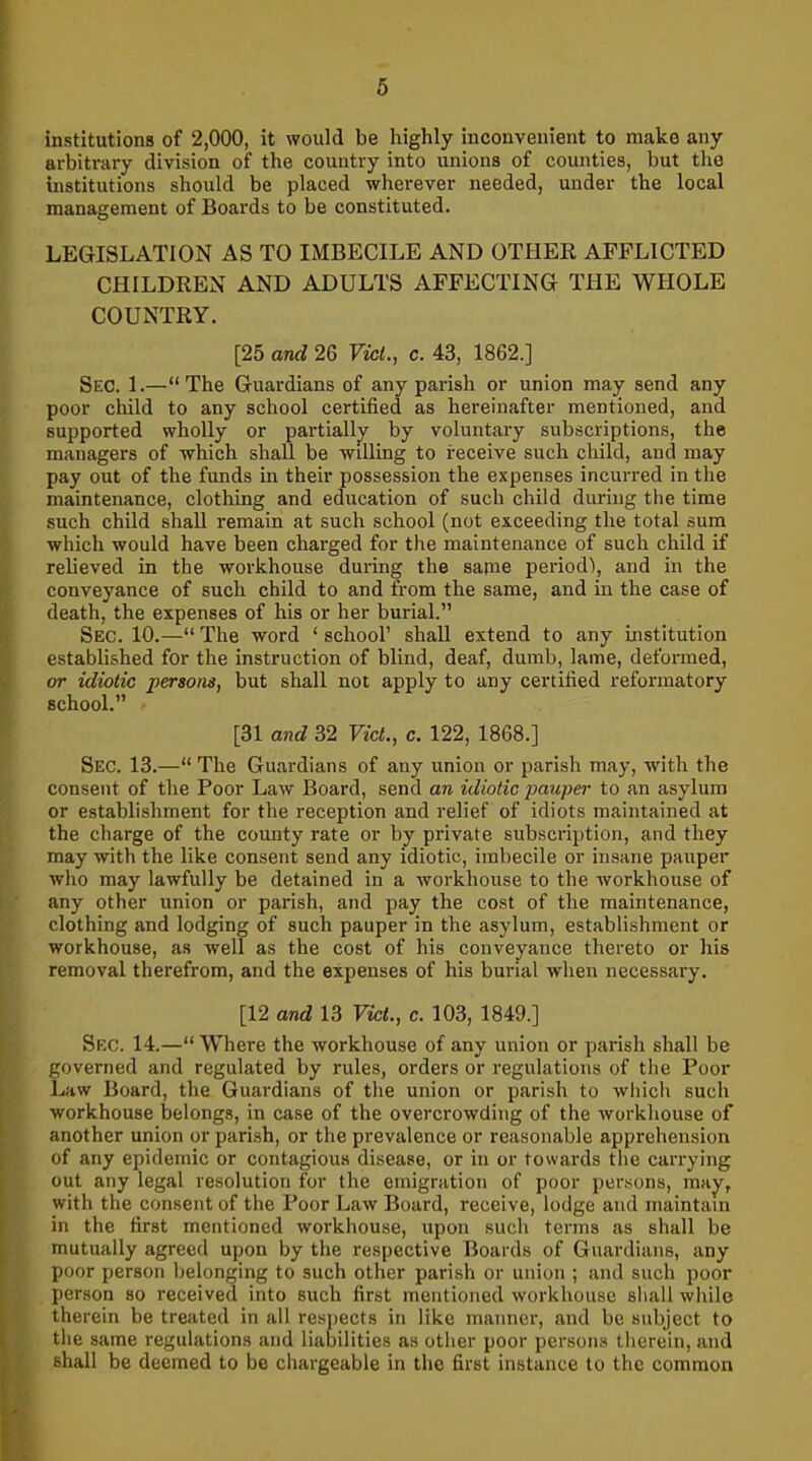 institutions of 2,000, it would be highly inconvenient to make any arbitrary division of the country into unions of counties, but the institutions should be placed wherever needed, under the local management of Boards to be constituted. LEGISLATION AS TO IMBECILE AND OTHER AFFLICTED CHILDREN AND ADULTS AFFECTING THE WHOLE COUNTRY. [25 and 26 Viet., c. 43, 1862.] Sec. 1.—“The Guardians of any parish or union may send any poor child to any school certified as hereinafter mentioned, and supported wholly or partially by voluntary subscriptions, the managers of which shall be willing to receive such child, and may pay out of the funds in their possession the expenses incurred in the maintenance, clothing and education of such child during the time such child shall remain at such school (not exceeding the total sum which would have been charged for the maintenance of such child if relieved in the workhouse during the same period), and in the conveyance of such child to and from the same, and in the case of death, the expenses of his or her burial.” Sec. 10.—“ The word 1 school’ shall extend to any institution established for the instruction of blind, deaf, dumb, lame, deformed, or idiotic persons, but shall not apply to any certified reformatory school.” [31 and 32 Viet., c. 122, 1868.] Sec. 13.—“ The Guardians of any union or parish may, with the consent of the Poor Law Board, send an idiotic pauper to an asylum or establishment for the reception and relief of idiots maintained at the charge of the county rate or by private subscription, and they may with the like consent send any idiotic, imbecile or insane pauper who may lawfully be detained in a workhouse to the workhouse of any other union or parish, and pay the cost of the maintenance, clothing and lodging of such pauper in the asylum, establishment or workhouse, as well as the cost of his conveyance thereto or his removal therefrom, and the expenses of his burial when necessary. [12 and 13 Viet., c. 103, 1849.] Sec. 14.—“Where the workhouse of any union or parish shall be governed and regulated by rules, orders or regulations of the Poor Law Board, the Guardians of the union or parish to which such workhouse belongs, in case of the overcrowding of the workhouse of another union or parish, or the prevalence or reasonable apprehension of any epidemic or contagious disease, or in or towards the carrying out any legal resolution for the emigration of poor persons, may, with the consent of the Poor Law Board, receive, lodge and maintain in the first mentioned workhouse, upon such terms as shall be mutually agreed upon by the respective Boards of Guardians, any poor person belonging to such other parish or union ; and such poor person so received into such first mentioned workhouse shall while therein be treated in all respects in like manner, and be subject to the same regulations and liabilities as other poor persons therein, and shall be deemed to be chargeable in the first instance to the common