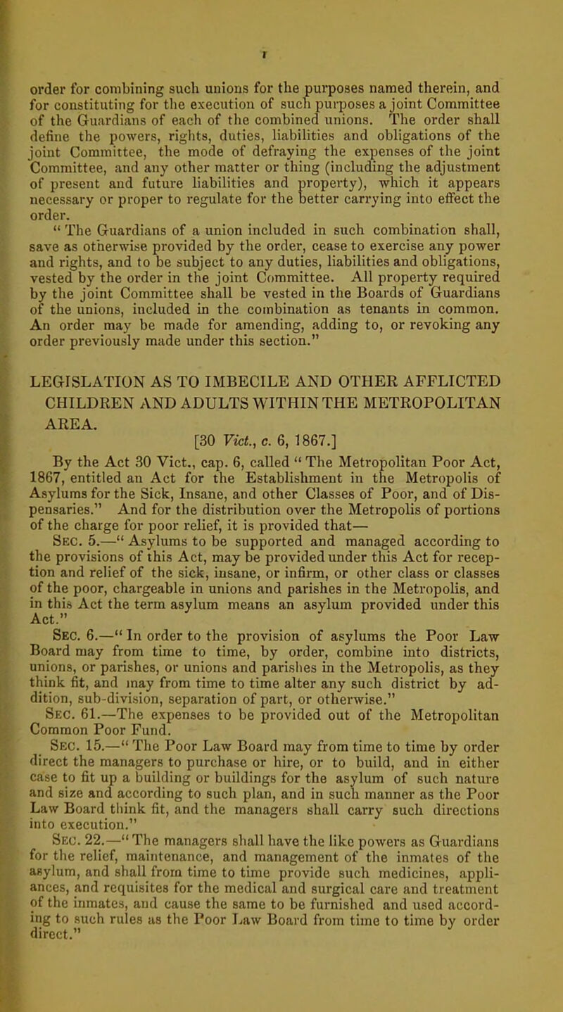 I order for combining such unions for the purposes named therein, and for constituting for the execution of such purposes a joint Committee of the Guardians of each of the combined unions. The order shall define the powers, rights, duties, liabilities and obligations of the joint Committee, the mode of defraying the expenses of the joint Committee, and any other matter or thing (including the adjustment of present and future liabilities and property), which it appears necessary or proper to regulate for the better carrying into effect the order. “ The Guardians of a union included in such combination shall, save as otherwise provided by the order, cease to exercise any power and rights, and to be subject to any duties, liabilities and obligations, vested by the order in the joint Committee. All property required by the joint Committee shall be vested in the Boards of Guardians of the unions, included in the combination as tenants in common. An order may be made for amending, adding to, or revoking any order previously made under this section.” LEGISLATION AS TO IMBECILE AND OTHER AFFLICTED CHILDREN AND ADULTS WITHIN THE METROPOLITAN AREA. [30 Viet., c. 6, 1867.] By the Act 30 Viet., cap. 6, called “ The Metropolitan Poor Act, 1867, entitled an Act for the Establishment in the Metropolis of Asylums for the Sick, Insane, and other Classes of Poor, and of Dis- pensaries.” And for the distribution over the Metropolis of portions of the charge for poor relief, it is provided that— Sec. 5.—“ Asylums to be supported and managed according to the provisions of this Act, may be provided under this Act for recep- tion and relief of the sick, insane, or infirm, or other class or classes of the poor, chargeable in unions and parishes in the Metropolis, and in this Act the term asylum means an asylum provided under this Act.” Sec. 6.—“ In order to the provision of asylums the Poor Law Board may from time to time, by order, combine into districts, unions, or parishes, or unions and parishes in the Metropolis, as they think fit, and may from time to time alter any such district by ad- dition, sub-division, separation of part, or otherwise.” Sec. 61.—The expenses to be provided out of the Metropolitan Common Poor Fund. Sec. 15.—“ The Poor Law Board may from time to time by order direct the managers to purchase or hire, or to build, and in either case to fit up a building or buildings for the asylum of such nature and size and according to such plan, and in such manner as the Poor Law Board think fit, and the managers shall carry such directions into execution.” Sec. 22.—“ The managers shall have the like powers as Guardians for the relief, maintenance, and management of the inmates of the asylum, and shall from time to time provide such medicines, appli- ances, and requisites for the medical and surgical care and treatment of the inmates, and cause the same to be furnished and used accord- ing to such rules as the Poor Law Board from time to time by order direct.”