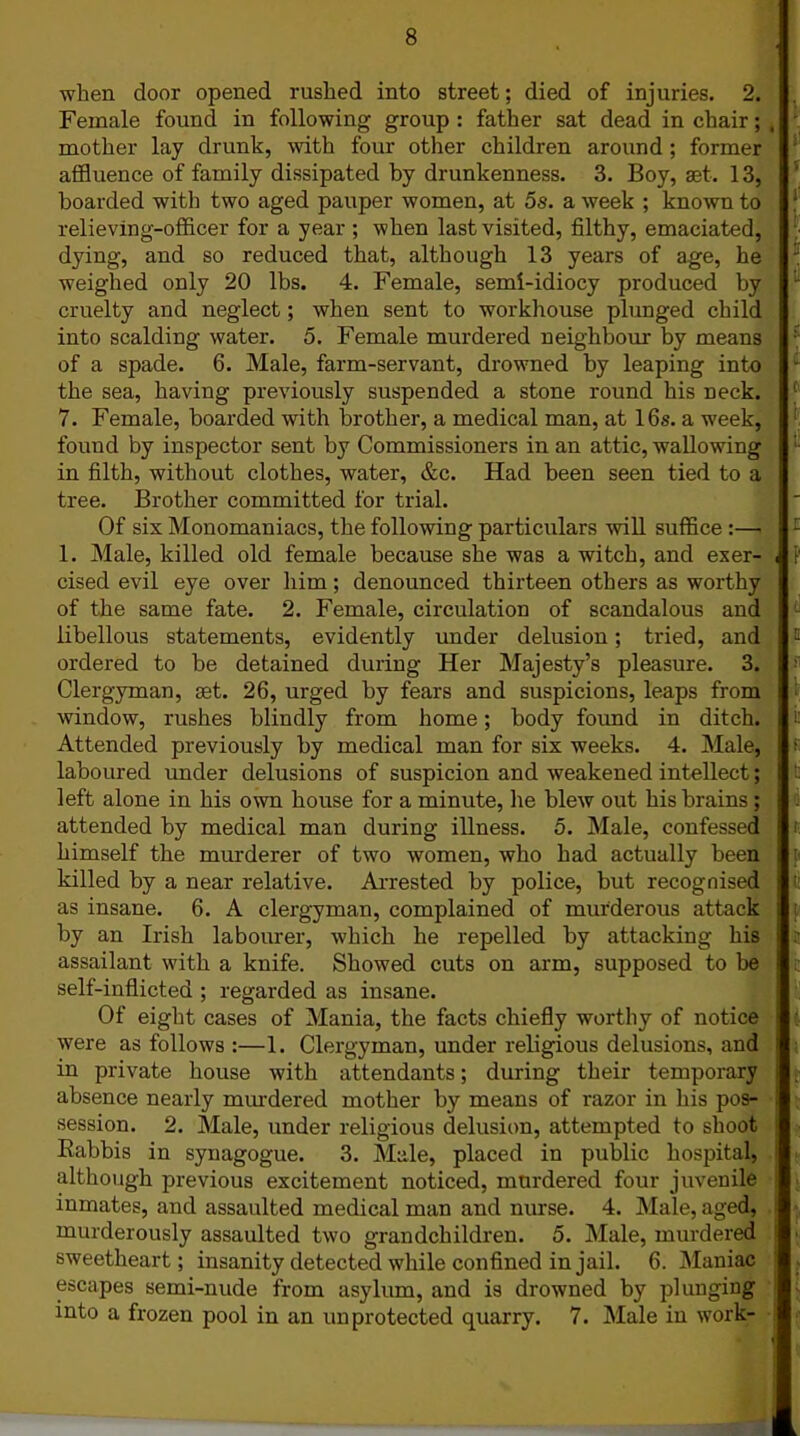 when door opened rushed into street; died of injuries. 2. Female found in following group : father sat dead in chair; mother lay drunk, with four other children around ; former affluence of family dissipated by drunkenness. 3. Boy, aet. 13, boarded with two aged pauper women, at 5s. a week ; known to relieving-officer for a year ; when last visited, filthy, emaciated, dying, and so reduced that, although 13 years of age, he weighed only 20 lbs. 4. Female, semi-idiocy produced by cruelty and neglect; when sent to workhouse plunged child into scalding water. 5. Female murdered neighbour by means of a spade. 6. Male, farm-servant, drowned by leaping into the sea, having previously suspended a stone round his neck. 7. Female, boarded with brother, a medical man, at 16s. a week, found by inspector sent by Commissioners in an attic, wallowing in filth, without clothes, water, &c. Had been seen tied to a tree. Brother committed for trial. Of six Monomaniacs, the following particulars will suffice :— 1. Male, killed old female because she was a witch, and exer- cised evil eye over him; denounced thirteen others as worthy of the same fate. 2. Female, circulation of scandalous and libellous statements, evidently under delusion; tried, and ordered to be detained during Her Majesty’s pleasure. 3. Clergyman, set. 26, urged by fears and suspicions, leaps from window, rushes blindly from home; body found in ditch. Attended previously by medical man for six weeks. 4. Male, laboured under delusions of suspicion and weakened intellect; left alone in his own house for a minute, lie blew out his brains ; attended by medical man during illness. 5. Male, confessed himself the murderer of two women, who had actually been killed by a near relative. Arrested by police, but recognised as insane. 6. A clergyman, complained of murderous attack by an Irish labourer, which he repelled by attacking his assailant with a knife. Showed cuts on arm, supposed to be self-inflicted ; regarded as insane. Of eight cases of Mania, the facts chiefly worthy of notice were as follows :—1. Clergyman, under religious delusions, and in private house with attendants; during their temporary absence nearly murdered mother by means of razor in his pos- session. 2. Male, under religious delusion, attempted to shoot Babbis in synagogue. 3. Male, placed in public hospital, although previous excitement noticed, murdered four juvenile inmates, and assaulted medical man and nurse. 4. Male, aged, murderously assaulted two grandchildren. 5. Male, murdered sweetheart; insanity detected while confined in jail. 6. Maniac escapes semi-nude from asylum, and is drowned by plunging into a frozen pool in an unprotected quarry. 7. Male in work-