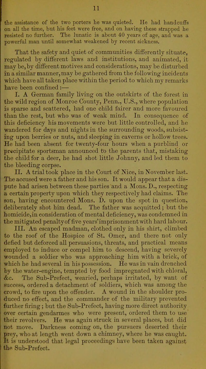 the assistance of the two porters he was quieted. He had handcuffs on all the time, but his feet were free, and on having these strapped he resisted no further. The lunatic is about 40 years of age, and was a powerful man until somewhat weakened by recent sickness. That the safety and quiet of communities differently situate, regulated by different laws and institutions, and animated, it may he, by different motives and considerations, may he disturbed in a similar manner, may be gathered from the following incidents which have all taken place within the period to which my remarks have been confined :— I. A German family living on the outskirts of the forest in the wild region of Monroe County, Penn., U.S., where population is sparse and scattered, had one child fairer and more favoured than the rest, but who was of weak mind. In consequence of this deficiency his movements were but little controlled, and he wandered for days and nights in the surrounding woods, subsist- ing upon berries or nuts, and sleeping in caverns or hollow trees. He had been absent for twenty-four hours when a purblind or precipitate sportsman announced to the parents that, mistaking the child for a deer, he had shot little Johnny, and led them to the bleeding corpse. II. A trial took place in the Court of Nice, in November last. The accused were a father and his son. It would appear that a dis- pute had arisen between these parties and a Mons. D., respecting a certain property upon which they respectively had claims. The son, having encountered Mons. D. upon the spot in question, deliberately shot him dead. The father was acquitted; but the homicide,in consideration of mental deficiency, was condemned in the mitigated penalty of five years’imprisonmentwith hard labour. III. An escaped madman, clothed only in his shirt, climbed to the roof of the Hospice of St. Omer, and there not only defied but deforced all persuasions, threats, and practical means employed to induce or compel him to descend, having severely wounded a soldier who was approaching him with a brick, of which he had several in his possession. He was in vain drenched by the water-engine, tempted by food impregnated with chloral, &c. The Sub-Prefect, wearied, perhaps irritated, by want of success, ordered a detachment of soldiers, which was among the crowd, to fire upon the offender. A wound in the shoulder pro- duced no effect, and the commander of the military prevented further firing; but the Sub-Prefect, having more direct authority over certain gendarmes who were present, ordered them to use their revolvers. He was again struck in several places, but did not move. Darkness coming on, the pursuers deserted their prey, who at length went down a chimney, where he was caught. It is understood that legal proceedings have been taken against the Sub-Prefect.