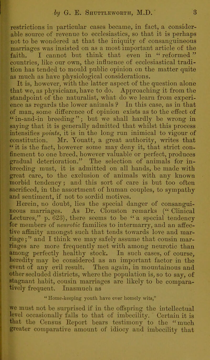 restrictions in particular cases became, in fact, a consider- able source of revenue to ecclesiastics, so tbat it is perhaps not to be wondered at that the iniquity of consanguineous marriages was insisted on as a most important article of the faith. I cannot but think that even in  reformed  countries, like our own, the influence of ecclesiastical tradi- tion has tended to mould public opinion on the matter quite as rnuch as have physiological considerations. It is, however, with the latter aspect of the question alone that we, as physicians, have to do. Approaching it from the standpoint of the naturalist, what do we learn from experi- ence as regards the lower animals ? In this case, as in that of man, some difference of opinion exists as to the effect of  in-and-in breeding; but we shall hardly be wrong in saying that it is generally admitted that whilst this process intensifies 'points, it is in the long run inimical to vigour of constitution. Mr. Youatt, a great authority, writes that f it is the fact, however some may deny it, that strict con- finement to one breed, however valuable or perfect, produces gradual deterioration. The selection of animals for in- breeding must, it is admitted on all hands, be made with great care, to the exclusion of animals with any known morbid tendency; and this sort of care is but too often sacrificed, in the assortment of human couples, to sympathy and sentiment, if not to sordid motives. Herein, no doubt, lies the special danger of consangui- neous marriages. As Dr. Clouston remarks ( Clinical Lectures/' p. 623), there seems to be a special tendency for members of neurotic families to intermarry, and an affec- tive affinity amongst such that tends towards love and mar- riage; and I think we may safely assume that cousin mar- riages are more frequently met with among neurotic than among perfectly healthy stock. In such cases, of course, heredity may be considered as an important factor in the event of any evil result. Then again, in mountainous and other secluded districts, where the population is, so to say, of stagnant habit, cousin marriages are likely to be compara- tively frequent. Inasmuch as  Home-keeping youth havo ever homely wits, we must not be surprised if in the offspring the intellectual level occasionally falls to that of imbecility. Certain it is that the Census Eeport bears testimony to the much greater comparative amount of idiocy and imbecility that