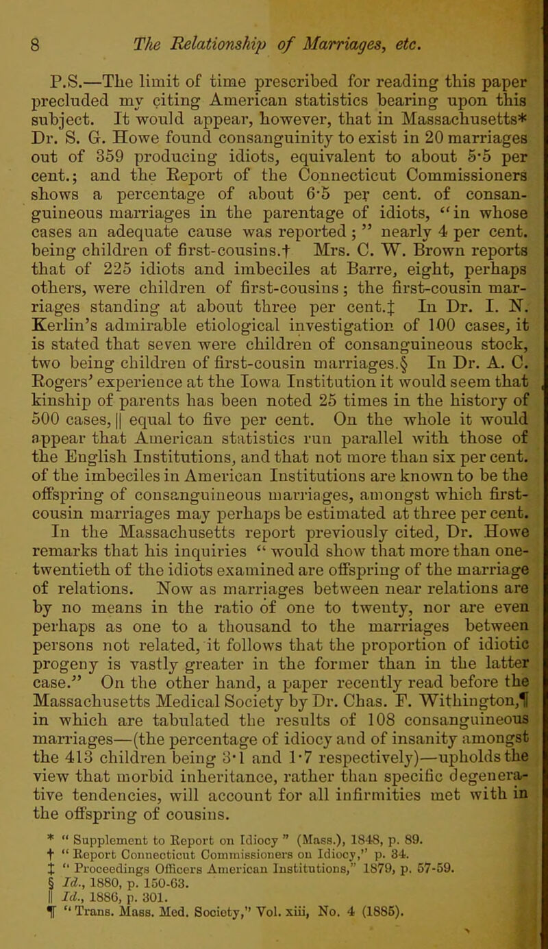 P.S.—The limit of time prescribed for reading this paper precluded my citing American statistics bearing upon this subject. It would appear, however, that in Massachusetts* Dr. S. G. Howe found consanguinity to exist in 20 marriages out of 359 producing idiots, equivalent to about 5*5 per cent.; and the Eeport of the Connecticut Commissioners shows a percentage of about 6-5 per cent, of consan- guineous marriages in the parentage of idiots, in whose cases an adequate cause was reported ;  nearly 4 per cent, being children of first-cousin s.f Mrs. C. W. Brown reports that of 225 idiots and imbeciles at Barre, eight, perhaps others, were children of first-cousins; the first-cousin mar- riages standing at about three per cent.f In Dr. I. ~N. Kerlin's admirable etiological investigation of 100 cases, it is stated that seven were children of consanguineous stock, two being children of first-cousin marriages.§ In Dr. A. C. Rogers' experience at the Iowa Institution it would seem that kinship of parents has been noted 25 times in the history of 500 cases, || equal to five per cent. On the whole it would appear that American statistics run parallel with those of the English Institutions, and that not more than six per cent, of the imbeciles in American Institutions are known to be the offspring of consanguineous marriages, amongst which first- cousin marriages may perhaps be estimated at three per cent. In the Massachusetts report previously cited, Dr. Howe remarks that his inquiries  would show that more than one- twentieth of the idiots examined are offspring of the marriage of relations. Now as marriages between near relations are by no means in the ratio of one to twenty, nor are even perhaps as one to a thousand to the marriages between persons not related, it follows that the proportion of idiotic progeny is vastly greater in the former than in the latter case. On the other hand, a paper recently read before the Massachusetts Medical Society by Dr. Chas. F. Withington,^ in which are tabulated the results of 108 consanguineous marriages—(the percentage of idiocy and of insanity amongst the 413 children being 3*1 and 1-7 respectively)—upholds the view that morbid inheritance, rather than specific degenera- tive tendencies, will account for all infirmities met with in the offspring of cousins. *  Supplement to Keport on Idiocy  (Mass.), 1848, p. 89. +  Eeport Connecticut Commissioners on Idiocy, p. 34. X  Proceedings Officers American Institutions, 1879, p. 57-59. § Id., 1880, p. 150-G3. II Id., 1886, p. 301.