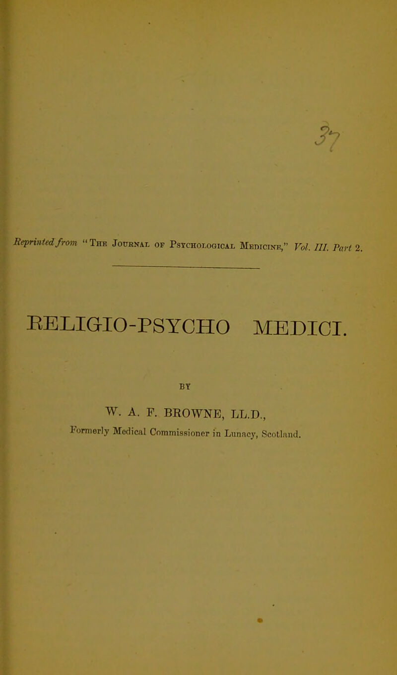 Reprinted from The Journal of Psychological Medicine, Vol. III. Pari 2. EELIGIO-PSYCHO MEDICI. BY W. A. F. BROWNE, LL.D., Formerly Medical Commissioner in Lunacy, Scotland.