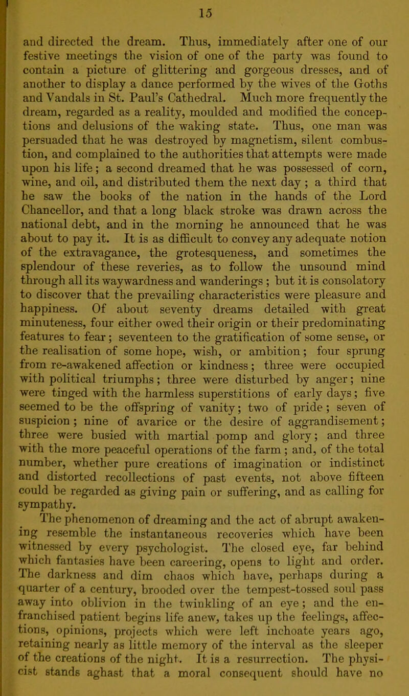 and directed the dream. Thus, immediately after one of our festive meetings the vision of one of the party was found to contain a picture of glittering and gorgeous dresses, and of another to display a dance performed by the wives of the Goths and Vandals in St. Paul's Cathedral. Much more frequently the dream, regarded as a reality, moulded and modified the concep- tions and delusions of the waking state. Thus, one man was persuaded that he was destroyed by magnetism, silent combus- tion, and complained to the authorities that attempts were made upon his life; a second dreamed that he was possessed of corn, wine, and oil, and distributed them the next day ; a third that he saw the books of the nation in the hands of the Lord Chancellor, and that a long black stroke was drawn across the national debt, and in the morning he announced that he was about to pay it. It is as difficult to convey any adequate notion of the extravagance, the grotesqueness, and sometimes the splendour of these reveries, as to follow the unsound mind through all its waywardness and wanderings ; but it is consolatory to discover that the prevailing characteristics were pleasure and happiness. Of about seventy dreams detailed with great minuteness, four either owed their origin or their predominating features to fear; seventeen to the gratification of some sense, or the realisation of some hope, wish, or ambition; four sprung from re-awakened affection or kindness; three were occupied with political triumphs; three were disturbed by anger; nine were tinged with the harmless superstitions of early days; five seemed to be the offspring of vanity; two of pride; seven of suspicion ; nine of avarice or the desire of aggrandisement; three were busied with martial pomp and glory; and three with the more peaceful operations of the farm ; and, of the total number, whether pure creations of imagination or indistinct and distorted recollections of past events, not above fifteen could be regarded as giving pain or suffering, and as calling for sympathy. The phenomenon of dreaming and the act of abrupt awaken- ing resemble the instantaneous recoveries which have been witnessed by every psychologist. The closed eye, far behind which fantasies have been careering, opens to light and order. The darkness and dim chaos which have, perhaps during a quarter of a century, brooded over the tempest-tossed sold pass away into oblivion in the twinkling of an eye; and the en- franchised patient begins life anew, takes up the feelings, affec- tions, opinions, projects which were left inchoate years ago, retaining nearly as little memory of the interval as the sleeper of the creations of the night. It is a resurrection. The physi- cist stands aghast that a moral consequent should have no