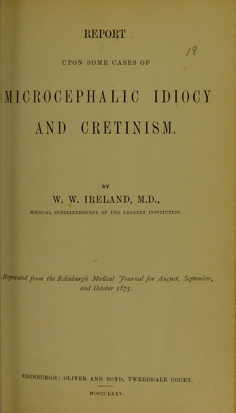 REPOET /? UPON SOME CASES OF MICROCEPHALIC IDIOCY AND CRETINISM. DY W. W. IRELAND, M.D., MEDICAL SUPERINTENDENT OF THE LARUEIIT INSTITUTION. Reprinted from the Edinburgh Medical Journal for August, September, and October J 875. EDINRUKOM: OLIVER AND BOYD, TWKEDDALE COURT. MDCCCLXXV.