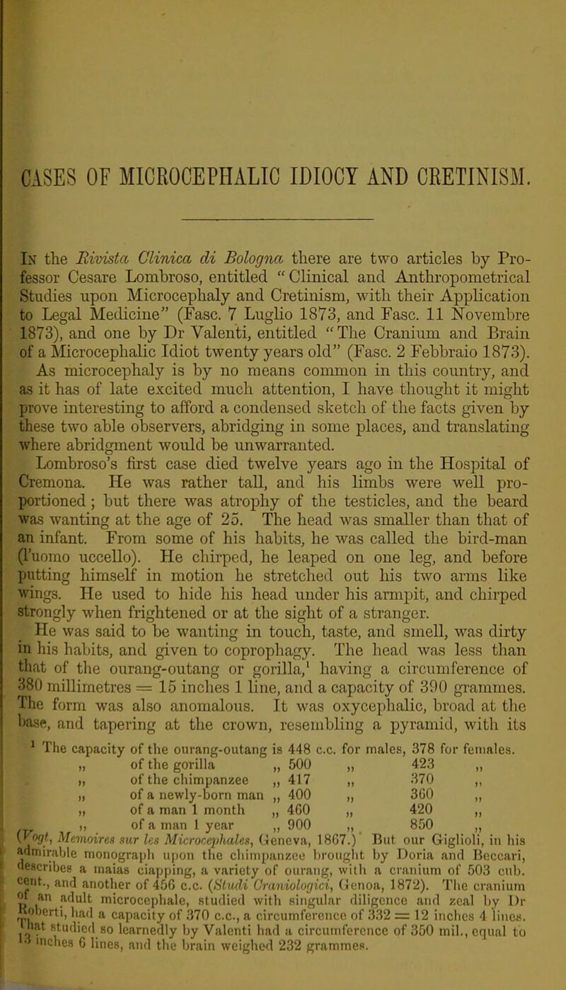 CASES OF MICROCEPHALIC IDIOCY AND CRETINISM. In the Eivistcc Glinica di Bologna there are two articles by Pro- fessor Cesare Lombroso, entitled “ Clinical and Anthropometrical Studies upon Microcephaly and Cretinism, with their Application to Legal Medicine” (Fasc. 7 Luglio 1873, and Fasc. 11 Novembre 1873), and one by Dr Valenti, entitled “The Cranium and Brain of a Microcephalic Idiot twenty years old” (Fasc. 2 Febbraio 1873). As microcephaly is by no means common in this country, and as it has of late excited much attention, I have thought it might prove interesting to afford a condensed sketch of the facts given by these two able observers, abridging in some places, and translating where abridgment would be unwarranted. Lombroso’s first case died twelve years ago in the Hospital of Cremona. He was rather tall, and his limbs were well pro- portioned ; but there was atrophy of the testicles, and the beard was wanting at the age of 25. The head was smaller than that of an infant. From some of his habits, he was called the bird-man (l’uomo uccello). He chirped, he leaped on one leg, and before putting himself in motion he stretched out his two arms like wings. He used to hide his head under his armpit, and chirped strongly when frightened or at the sight of a stranger. He was said to be wanting in touch, taste, and smell, was dirty in his habits, and given to coprophagy. The head was less than that of the ourang-outang or gorilla,1 having a circumference of 380 millimetres = 15 inches 1 line, and a capacity of 390 grammes. The form was also anomalous. It was oxycephalic, broad at the base, and tapering at the crown, resembling a pyramid, with its 1 The capacity of the ourang-outang is 448 c.c. for males, 378 for females. „ of the gorilla „ 500 ,, 423 „ „ of the chimpanzee „ 417 „ 370 ,, „ of a newly-born man „ 400 „ 3G0 „ „ of a man 1 month „ 4G0 „ 420 ,, 1 i, of a man 1 year „ 900 „ 850 „ {Vogt, Memoires sur les Microcepliales, Geneva, 18G7.) But our Giglioli, in his admirable monograph upon the chimpanzee brought by Doria and Beccari, describes a maias ciapping, a variety of ourang, with a cranium of 503 cub. cent., and another of 45G c.c. (Studi Craniologici, Genoa, 1872). The cranium p an adult microcephale, studied with singular diligence and zeal by Dr [ m^rti, had a capacity of 370 c.c., a circumference of 332 = 12 inches 4 lines, hat studied so learnedly by Valenti had a circumference of 350 mil., equal to inches 6 lines, and the brain weighed 232 grammes.