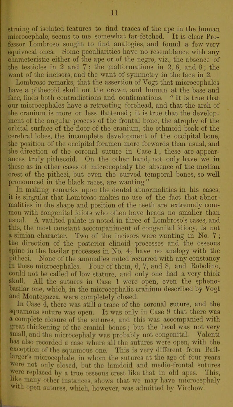 struing of isolated features to find traces of the ape in the human microcephale, seems to me somewhat far-fetched. It is clear Pro- fessor Lombroso sought to find analogies, and found a few very- equivocal ones. Some peculiarities have no resemblance with any characteristic either of the ape or of the negro, viz., the absence of the testicles in 2 and 7 ; the malformations in 2, 6, and 8; the want of the incisors, and the want of symmetry in the face in 2. Lombroso remarks, that the assertion of Vogt that microcephales have a pithecoid skull on the crown, and human at the base and face, finds both contradictions and confirmations. “ It is true that our microcephales have a retreating forehead, and that the arch of the cranium is more or less flattened ; it is true that the develop- ment of the angular process of the frontal bone, the atrophy of the orbital surface of the floor of the cranium, the ethmoid beak of the cerebral lobes, the incomplete development of the occipital bone, the position of the occipital foramen more forwards than usual, and the direction of the coronal suture in Case 1; these are appear- ances truly pithecoid. On the other hand, not only have we in these as in other cases of microcephaly the absence of the median crest of the pitheci, but even the curved temporal bones, so well pronounced in the black races, are wanting.” In making remarks upon the dental abnormalities in his cases, it is singular that Lombroso makes no use of the fact that abnor- malities in the shape and position of the teeth are extremely com- mon with congenital idiots who often have heads no smaller than usual. A vaulted palate is noted in three of Lombroso’s cases, and this, the most constant accompaniment of congenital idiocy, is not a simian character. Two of the incisors were wanting in No. 7 ; the direction of the posterior clinoid processes and the osseous spine in the basilar processes in No. 4, have no analogy with the pitheci. None of the anomalies noted recurred with any constancy in these microcephales. Four of them, G, 7, and 8, and Eobolino, could not be called of low stature, and only one had a very thick skull. All the sutures in Case 1 were open, even the spheno- basilar one, which, in the microcephalic cranium described by Yogt and Montegazza, were completely closed. In Case 4, there was still a trace of the coronal suture, and the squamous suture was open. It was only in Case 9 that there was a complete closure of the sutures, and this was accompanied with great thickening of the cranial bones ; but the head was not very small, and the microcephaly was probably not congenital. Valenti has also recorded a case where all the sutures were open, with the exception of the Squamous one. This is very different from Bail- larger’s microcephale, in whom tire sutures at the age of four years were not only closed, but the lamdoid and mcdio-frontal sutures were replaced by a true osseous crest like that in old apes. This, like many other instances, shows that we may have microcephaly with open sutures, which, however, was admitted by Virchow.