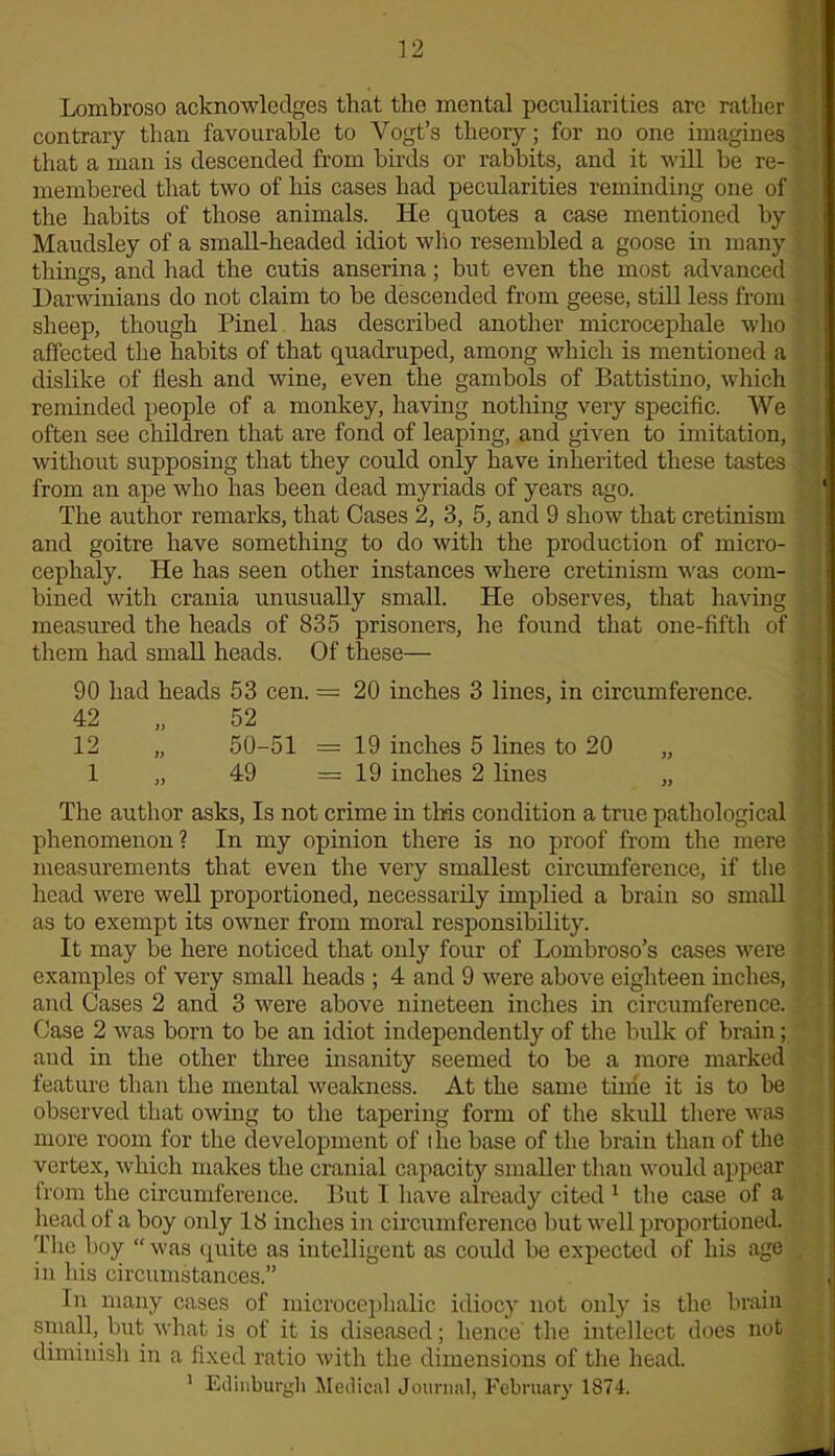 Lombroso acknowledges that the mental peculiarities are rather contrary than favourable to Vogt’s theory; for no one imagines that a man is descended from birds or rabbits, and it will be re- membered that two of his cases had pecularities reminding one of the habits of those animals. He quotes a case mentioned by Maudsley of a small-headed idiot who resembled a goose in many things, and had the cutis anserina; but even the most advanced Darwinians do not claim to be descended from geese, still less from sheep, though Pinel has described another microcephale who affected the habits of that quadruped, among which is mentioned a dislike of flesh and wine, even the gambols of Battistino, which reminded people of a monkey, having nothing very specific. We often see children that are fond of leaping, and given to imitation, without supposing that they could only have inherited these tastes from an ape who has been dead myriads of years ago. The author remarks, that Cases 2, 3, 5, and 9 show that cretinism and goitre have something to do with the production of micro- cephaly. He has seen other instances where cretinism was com- bined with crania unusually small. He observes, that having measured the heads of 835 prisoners, he found that one-fifth of them had small heads. Of these— 90 had heads 53 cen. — 20 inches 3 lines, in circumference. 42 „ 52 12 „ 50-51 = 19 inches 5 lines to 20 „ 1 „ 49 =19 inches 2 lines „ The author asks, Is not crime in this condition a true pathological phenomenon ? In my opinion there is no proof from the mere measurements that even the very smallest circumference, if the head were well proportioned, necessarily implied a brain so small as to exempt its owner from moral responsibility. It may be here noticed that only four of Lombroso’s cases were examples of very small heads ; 4 and 9 were above eighteen inches, and Cases 2 and 3 were above nineteen inches in circumference. Case 2 was born to be an idiot independently of the bulk of brain; and in the other three insanity seemed to be a more marked feature than the mental weakness. At the same time it is to be observed that owing to the tapering form of the skull there was more room for the development of ilie base of the brain than of the vertex, which makes the cranial capacity smaller than would appear from the circumference. But I have already cited 1 the case of a head of a boy only 18 inches in circumference but well proportioned. The boy “was quite as intelligent as could be expected of his age in his circumstances.” In many cases of microcephalic idiocy not only is the brain small, but what is of it is diseased; hence' the intellect does not diminish in a fixed ratio with the dimensions of the head. 1 Edinburgh Medical Journal, February 1874.