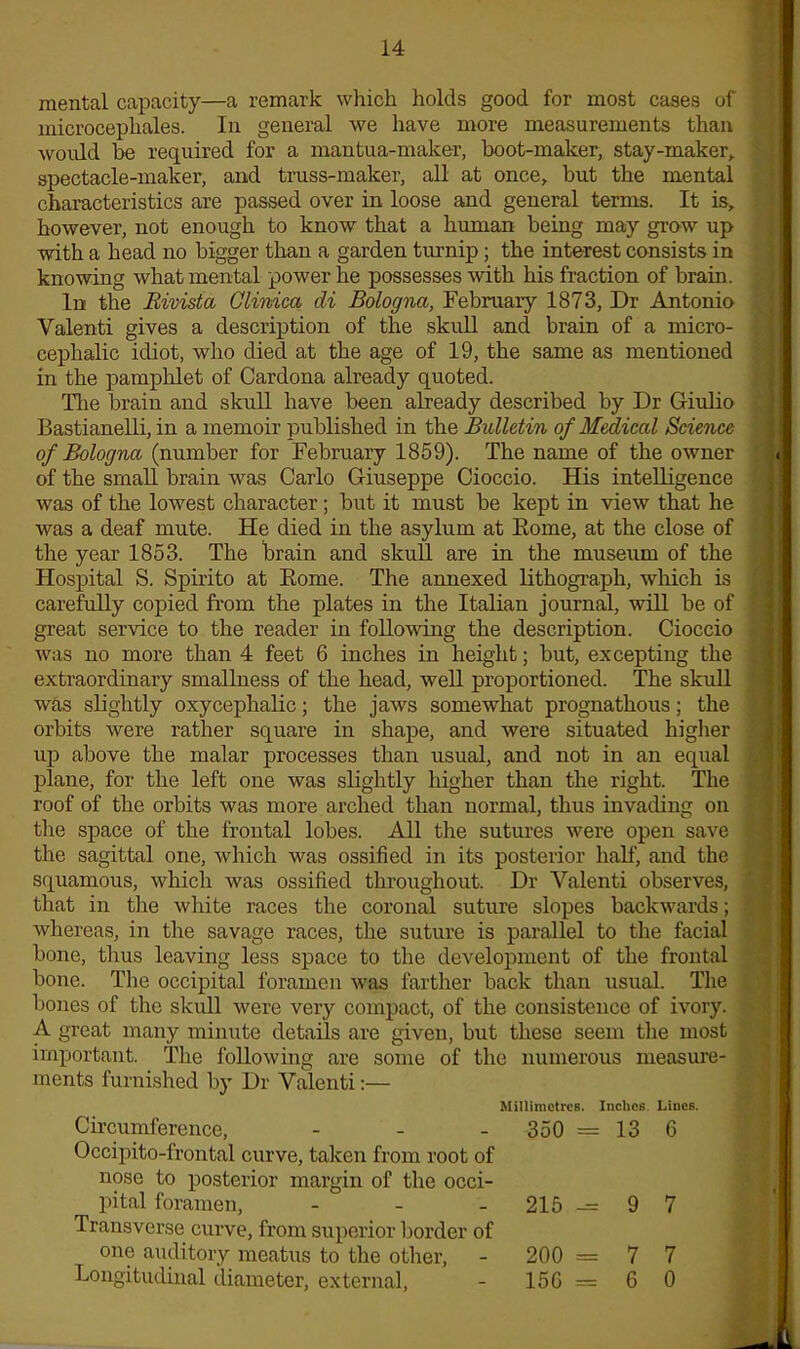 mental capacity—a remark which holds good for most cases of microcephales. In general we have more measurements than would be required for a mantua-maker, boot-maker, stay-maker,, spectacle-maker, and truss-maker, all at once, but the mental characteristics are passed over in loose and general terms. It is, however, not enough to know that a human being may grow up with a head no bigger than a garden turnip ; the interest consists in knowing what mental power he possesses with his fraction of brain. In the Bivista Clinica cli Bologna, February 1873, Dr Antonio Valenti gives a description of the skull and brain of a micro- cephalic idiot, who died at the age of 19, the same as mentioned in the pamphlet of Cardona already quoted. Die brain and skull have been already described by Dr Giulio Bastianelli, in a memoir published in the Bulletin of Medical Science of Bologna (number for February 1859). The name of the owner of the small brain was Carlo Giuseppe Cioccio. His intelligence was of the lowest character; but it must be kept in view that he was a deaf mute. He died in the asylum at Eome, at the close of the year 1853. The brain and skull are in the museum of the Hospital S. Spirito at Rome. The annexed lithograph, which is carefully copied from the plates in the Italian journal, will be of great service to the reader in following the description. Cioccio was no more than 4 feet 6 inches in height; but, excepting the extraordinary smallness of the head, well proportioned. The skull was slightly oxycephalic; the jaws somewhat prognathous; the orbits were rather square in shape, and were situated higher up above the malar processes than usual, and not in an equal plane, for the left one was slightly higher than the right. The roof of the orbits was more arched than normal, thus invading on the space of the frontal lobes. All the sutures were open save the sagittal one, which was ossified in its posterior half, and the squamous, which was ossified throughout. Dr Valenti observes, that in the white races the coronal suture slopes backwards; whereas, in the savage races, the suture is parallel to the facial bone, thus leaving less space to the development of the frontal bone. The occipital foramen was farther back than usual. The bones of the skull were very compact, of the consistence of ivory. A great many minute details are given, but these seem the most important. The following are some of the numerous measure- ments furnished by Dr Valenti:— Millimetres. Inches Circumference, - Occipito-frontal curve, taken from root of nose to posterior margin of the occi- pital foramen, - Transverse curve, from superior border of one auditory meatus to the other, 350 = 13 215 -= 9 200 = 7 Lines. 6 7 7