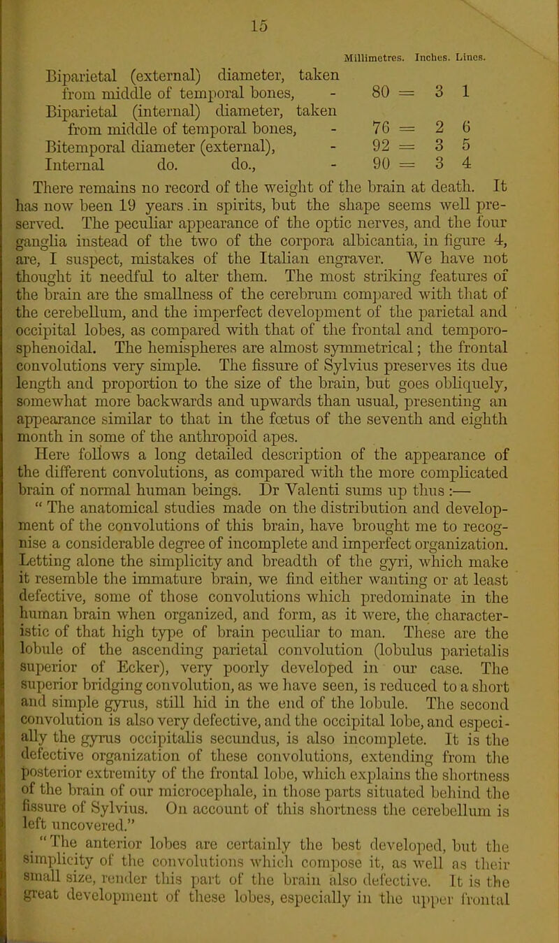 Millimetres. Inches. Lines. Biparietal (external) diameter, taken from middle of temporal bones, Biparietal (internal) diameter, taken from middle of temporal bones, Bitemporal diameter (external), Internal do. do., 80= 3 1 76= 2 6 92= 3 5 90 = 3 4 There remains no record of the weight of the brain at death. It has now been 19 years , in spirits, but the shape seems well pre- served. The peculiar appearance of the optic nerves, and the four ganglia instead of the two of the corpora albicantia, in figure 4, are, I suspect, mistakes of the Italian engraver. We have not thought it needful to alter them. The most striking features of the brain are the smallness of the cerebrum compared with that of the cerebellum, and the imperfect development of the parietal and occipital lobes, as compared with that of the frontal and temporo- sphenoidal. The hemispheres are almost symmetrical; the frontal convolutions very simple. The fissure of Sylvius preserves its due length and proportion to the size of the brain, but goes obliquely, somewhat more backwards and upwards than usual, presenting an appearance similar to that in the foetus of the seventh and eightli month in some of the anthropoid apes. Here follows a long detailed description of the appearance of the different convolutions, as compared with the more complicated brain of normal human beings. Dr Valenti sums up thus :— “ The anatomical studies made on the distribution and develop- ment of the convolutions of this brain, have brought me to recog- nise a considerable degree of incomplete and imperfect organization. Letting alone the simplicity and breadth of the gyri, which make it resemble the immature brain, we find either wanting or at least defective, some of those convolutions which predominate in the human brain when organized, and form, as it were, the character- istic of that high type of brain peculiar to man. These are the lobule of the ascending parietal convolution (lobulus parietalis superior of Ecker), very poorly developed in our case. The superior bridging convolution, as we have seen, is reduced to a short and simple gyrus, still hid in the end of the lobule. The second convolution is also very defective, and the occipital lobe, and especi- ally the gyrus occipitalis secundus, is also incomplete. It is the defective organization of these convolutions, extending from the posterior extremity of the frontal lobe, which explains the shortness of the brain of our microcephale, in those parts situated behind the fissure of Sylvius. On account of this shortness the cerebellum is left uncovered.” “The anterior lobes are certainly the best developed, but the simplicity of the convolutions which compose it, as well as their small size, render this part of the brain also defective. It is the great development of these lobes, especially in the upper frontal