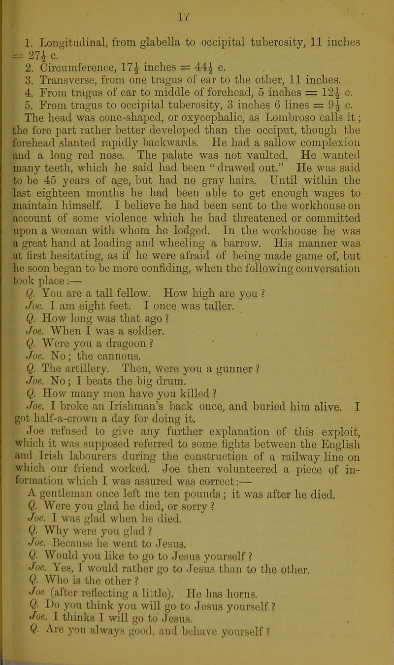 1. Longitudinal, from glabella to occipital tuberosity, 11 inches = 27i c. 2. Circumference, 171,- inches = 44| c. 3. Transverse, from one tragus of ear to the other, 11 inches. 4. From tragus of ear to middle of forehead, 5 inches = 12^ c. 5. From tragus to occipital tuberosity, 3 inches 6 lines — 9^ c. The head was cone-shaped, or oxycephalic, as Lombroso calls it; the fore part rather better developed than the occiput, though the forehead slanted rapidly backwards. He had a sallow complexion and a long red nose. The palate was not vaulted. He wanted many teeth, which he said had been “ drawed out.” He was said to be 45 years of age, but had no gray hairs. Until within the last eighteen months he had been able to get enough wages to maintain himself. I believe he had been sent to the workhouse on account of some violence which he had threatened or committed upon a woman with whom he lodged. In the workhouse he was a great hand at loading and wheeling a barrow. His manner was at first hesitating, as if he were afraid of being made game of, but he soon began to be more confiding, when the following conversation took place:— Q. You are a tall fellow. How high are you ? Joe. I am .eight feet. I once was taller. Q. How long was that ago ? Joe. When I was a soldier. Q. Were you a dragoon ? Joe. No; the cannons. Q. The artillery. Then, were you a gunner ? Joe. No ; I beats the big drum. Q. How many men have you killed ? Joe. I broke an Irishman’s back once, and buried him alive. I got half-a-crown a day for doing it. Joe refused to give any further explanation of this exploit, which it was supposed referred to some fights between the English and Irish labourers during the construction of a railway line on which our friend worked. Joe then volunteered a piece of in- formation which I was assured was correct:— A gentleman once left me ten pounds; it was after he died. Q. Were you glad he died, or sorry ? Joe. I was glad when he died. Q. Why were you glad ? Joe. Because he went to Jesus. Q- Would you like to go to Jesus yourself? Joe. Yes, I would rather go to Jesus than to the other. Q- Who is the other ? Joe (after reflecting a little). He has horns. Q. Do you think you will go to Jesus yourself ? Joe. I thinks I will go to Jesus. Q. Are you always good, and behave yourself ?